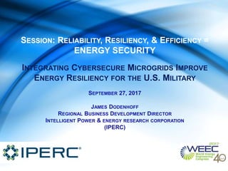 SESSION: RELIABILITY, RESILIENCY, & EFFICIENCY =
ENERGY SECURITY
INTEGRATING CYBERSECURE MICROGRIDS IMPROVE
ENERGY RESILIENCY FOR THE U.S. MILITARY
SEPTEMBER 27, 2017
JAMES DODENHOFF
REGIONAL BUSINESS DEVELOPMENT DIRECTOR
INTELLIGENT POWER & ENERGY RESEARCH CORPORATION
(IPERC)
 