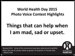 World Health Day 2015
Photo Voice Contest Highlights
Things that can help when
I am mad, sad or upset.
Revised 2017. Some of the comments have been altered and simplified.
Most, but not all, photos taken by grade 5-8 students in Thunder Bay.
 