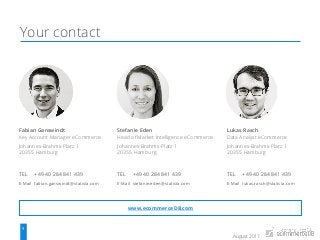 August 2017
9 Source: similarweb.com
Your contact
Fabian Ganswindt
Key Account Manager eCommerce
Johannes-Brahms-Platz 1
20355 Hamburg
TEL +49 40 284 841 439
E-Mail fabian.ganswindt@statista.com
Stefanie Eden
Head of Market Intelligence eCommerce
Johannes-Brahms-Platz 1
20355 Hamburg
TEL +49 40 284 841 439
E-Mail stefanie.eden@statista.com
Lukas Rasch
Data Analyst eCommerce
Johannes-Brahms-Platz 1
20355 Hamburg
TEL +49 40 284 841 439
E-Mail lukas.rasch@statista.com
www.ecommerceDB.com
 