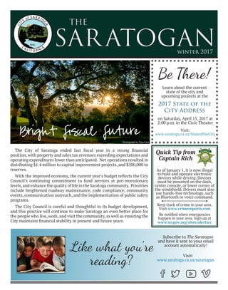 SARATOGAN
the
winter 2017
The City of Saratoga ended last fiscal year in a strong financial
position, with property and sales tax revenues exceeding expectations and
operating expenditures lower than anticipated. Net operations resulted in
distributing $1.4 million to capital improvement projects, and $500,000 to
reserves.
With the improved economy, the current year’s budget reflects the City
Council’s continuing commitment to fund services at pre-recessionary
levels,and enhance the quality of life in the Saratoga community. Priorities
include heightened roadway maintenance, code compliance, community
events, communication outreach, and the implementation of public safety
programs.
The City Council is careful and thoughtful in its budget development,
and this practice will continue to make Saratoga an even better place for
the people who live, work, and visit the community, as well as ensuring the
City maintains financial stability in present and future years.
Bright Fiscal Future
Be There!
Learn about the current
state of the city and
upcoming projects at the
As of January 1, it is now illegal
to hold and operate electronic
devices while driving. Devices
must be mounted on the dash,
center console, or lower corner of
the windshield. Drivers must also
use hands-free technology, such
as Bluetooth or voice command.
Keep track of crime in your area.
Visit www.crimereports.com
Be notified when emergencies
happen in your area. Sign up at
www.sccgov.org/sites/alertscc
Quick Tip from
Captain Rich
Like what you’re
reading?
Subscribe to The Saratogan
and have it sent to your email
account automatically!
Visit:
www.saratoga.ca.us/saratogan
Visit:
www.saratoga.ca.us/StateoftheCity
2017 State of the
City Address
on Saturday, April 15, 2017 at
2:00 p.m. in the Civic Theater
Photograph by Tina Case
 