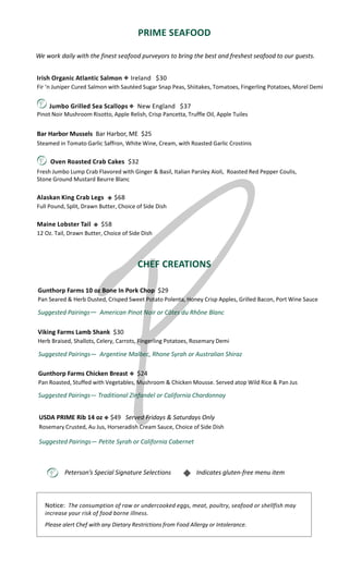 We work daily with the finest seafood purveyors to bring the best and freshest seafood to our guests.
PRIME SEAFOOD
CHEF CREATIONS
Peterson’s Special Signature Selections Indicates gluten-free menu item

Irish Organic Atlantic Salmon Ireland $30
Fir ‘n Juniper Cured Salmon with Sautéed Sugar Snap Peas, Shiitakes, Tomatoes, Fingerling Potatoes, Morel Demi
Jumbo Grilled Sea Scallops New England $37
Pinot Noir Mushroom Risotto, Apple Relish, Crisp Pancetta, Truffle Oil, Apple Tuiles
Bar Harbor Mussels Bar Harbor, ME $25
Steamed in Tomato Garlic Saffron, White Wine, Cream, with Roasted Garlic Crostinis
Oven Roasted Crab Cakes $32
Fresh Jumbo Lump Crab Flavored with Ginger & Basil, Italian Parsley Aioli, Roasted Red Pepper Coulis,
Stone Ground Mustard Beurre Blanc
Alaskan King Crab Legs $68
Full Pound, Split, Drawn Butter, Choice of Side Dish
Maine Lobster Tail $58
12 Oz. Tail, Drawn Butter, Choice of Side Dish
USDA PRIME Rib 14 oz $49 Served Fridays & Saturdays Only
Rosemary Crusted, Au Jus, Horseradish Cream Sauce, Choice of Side Dish
Suggested Pairings― Petite Syrah or California Cabernet
Gunthorp Farms Chicken Breast $24
Pan Roasted, Stuffed with Vegetables, Mushroom & Chicken Mousse. Served atop Wild Rice & Pan Jus
Viking Farms Lamb Shank $30
Herb Braised, Shallots, Celery, Carrots, Fingerling Potatoes, Rosemary Demi
Notice: The consumption of raw or undercooked eggs, meat, poultry, seafood or shellfish may
increase your risk of food borne illness.
Please alert Chef with any Dietary Restrictions from Food Allergy or Intolerance.
Gunthorp Farms 10 oz Bone In Pork Chop $29
Pan Seared & Herb Dusted, Crisped Sweet Potato Polenta, Honey Crisp Apples, Grilled Bacon, Port Wine Sauce
Suggested Pairings― American Pinot Noir or Côtes du Rhône Blanc
Suggested Pairings― Argentine Malbec, Rhone Syrah or Australian Shiraz
Suggested Pairings― Traditional Zinfandel or California Chardonnay
 