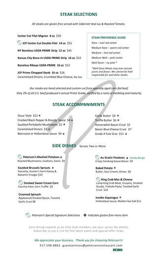 STEAK SELECTIONS
SIDE DISHES Serves Two or More
STEAK ACCOMPANIMENTS
All steaks are gluten free served with Cabernet Veal Jus & Roasted Tomato.
We appreciate your business. Thank you for choosing Peterson’s!
Our steaks are hand selected and custom cut from specially aged corn-fed beef.
Only 2% of all U.S. beef produced is actual Prime Grade, verified by a ratio of marbling and maturity.
Peterson’s Special Signature Selections Indicates gluten-free menu item

Garlic Butter $4
Truffle Butter $6
Horseradish Bacon Crust $5
Bacon Blue Cheese Crust $7
Grade A Foie Gras $11
Oscar Style $12
Cracked Black Pepper & Brandy Sauce $4
Sautéed Portobello Mushrooms $5
Caramelized Onions $3
Béarnaise or Hollandaise Sauce $4
Peterson’s Mashed Potatoes
Roasted Mushrooms, Scallions, Garlic $9
Au Gratin Potatoes
Crispy Smoking Goose Bacon $9
STEAK PREFERENCE GUIDE
Rare – cool red center
Medium Rare – warm red center
Medium – hot red center
Medium Well – pink center
Well Done – no pink *
*Well Done Meats may lose natural
juices and flavor. We cannot be held
responsible for well done steaks.
King Crab Mac & Cheese
Lump King Crab Meat, Gruyere, Smoked
Gouda, Trottole Pasta, Toasted Garlic
Crust $16
Center Cut Filet Mignon 8 oz $39
JCP Center Cut Double Filet 14 oz $55
NY Boneless USDA PRIME Strip 12 oz $45
Kansas City Bone-In USDA PRIME Strip 16 oz $52
Boneless Ribeye USDA PRIME 16 oz $52
JCP Prime Chopped Steak 16 oz $26
Caramelized Onions, Crumbled Blue Cheese, Au Jus
Baked Potato
Butter, Sour Cream, Chives $8
Sautéed Brussels Sprouts
Pancetta, Hunter’s Farm Honey &
Balsamic Vinegar $10
Creamed Spinach
Applewood Smoked Bacon, Toasted
Garlic Crust $8
Jumbo Asparagus
Hollandaise Sauce, Maldon Sea Salt $11
Smoked Sweet Cream Corn
Country Ham, Corn Truffle $9
Earn dining rewards as an Elite Club member; ask your server for details.
Subscribe to our E-List for the latest event and special offer news.
317.598.8863 guestservices@petersonsrestaurant.com
Family Recipe
 