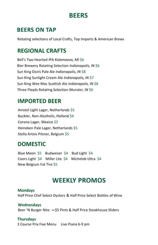 BEERS
Thursdays
3 Course Prix Fixe Menu Live Piano 6-9 pm
Wednesdays
Beer ‘N Burger Nite ―$5 Pints & Half Price Steakhouse Sliders
Mondays
Half Price Chef Select Oysters & Half Price Select Bottles of Wine
BEERS ON TAP
REGIONAL CRAFTS
DOMESTIC
Blue Moon $5 Budweiser $4 Bud Light $4
Coors Light $4 Miller Lite $4 Michelob Ultra $4
New Belgium Fat Tire $5
IMPORTED BEER
Bell’s Two Hearted IPA Kalamazoo, MI $6
Bier Brewery Rotating Selection Indianapolis, IN $6
Sun King Osiris Pale Ale Indianapolis, IN $8
Sun King Sunlight Cream Ale Indianapolis, IN $7
Sun King Wee Mac Scottish Ale Indianapolis, IN $8
Three Floyds Rotating Selection Munster, IN $6
Amstel Light Lager, Netherlands $5
Buckler, Non-Alcoholic, Holland $4
Corona Lager, Mexico $5
Heineken Pale Lager, Netherlands $5
Stella Artois Pilsner, Belgium $5
Rotating selections of Local Crafts, Top Imports & American Brews
WEEKLY PROMOS
 