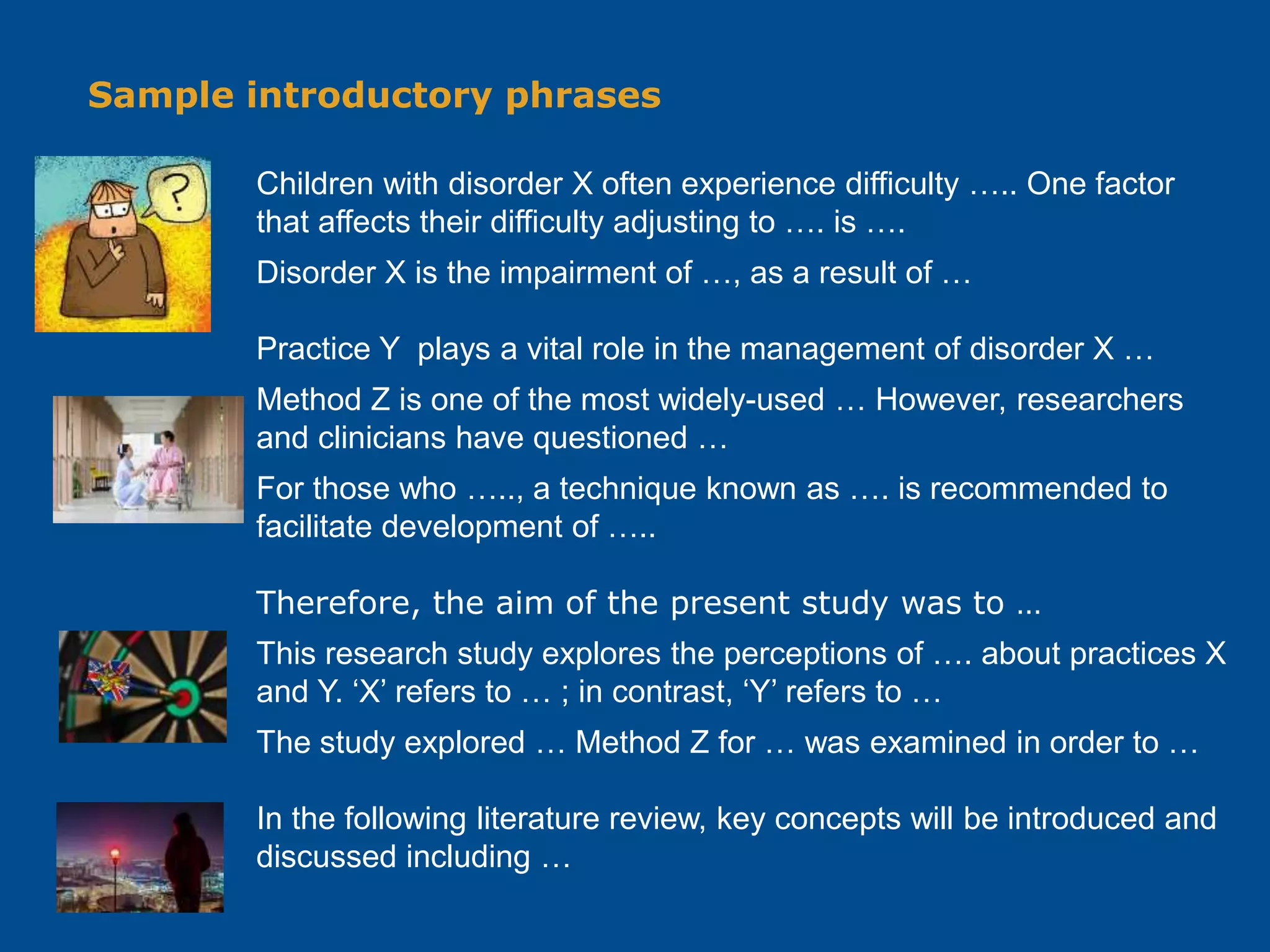 Sample introductory phrases
Children with disorder X often experience difficulty ….. One factor
that affects their difficulty adjusting to …. is ….
Disorder X is the impairment of …, as a result of …
Practice Y plays a vital role in the management of disorder X …
Method Z is one of the most widely-used … However, researchers
and clinicians have questioned …
For those who ….., a technique known as …. is recommended to
facilitate development of …..
Therefore, the aim of the present study was to …
This research study explores the perceptions of …. about practices X
and Y. ‘X’ refers to … ; in contrast, ‘Y’ refers to …
The study explored … Method Z for … was examined in order to …
In the following literature review, key concepts will be introduced and
discussed including …
 