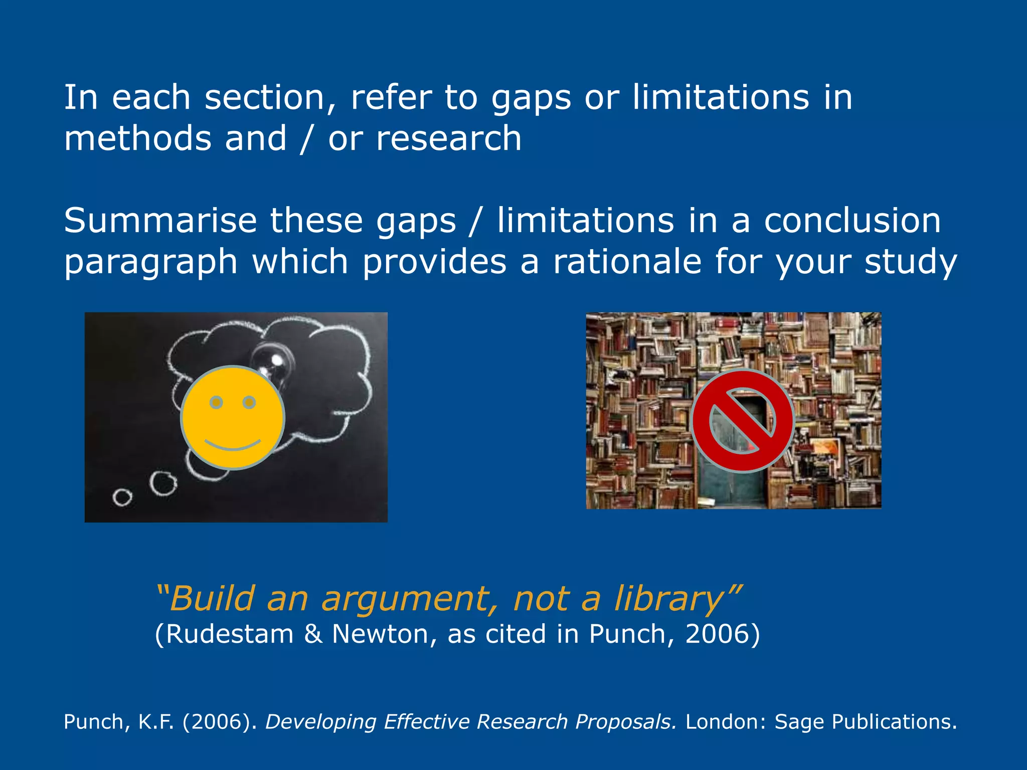 In each section, refer to gaps or limitations in
methods and / or research
Summarise these gaps / limitations in a conclusion
paragraph which provides a rationale for your study
“Build an argument, not a library”
(Rudestam & Newton, as cited in Punch, 2006)
Punch, K.F. (2006). Developing Effective Research Proposals. London: Sage Publications.
 