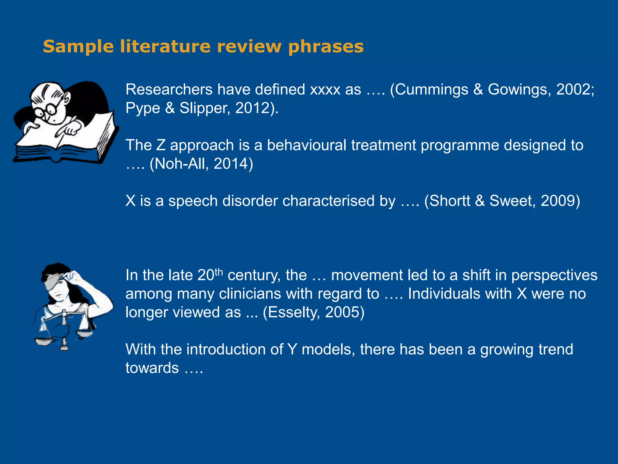 Sample literature review phrases
Researchers have defined xxxx as …. (Cummings & Gowings, 2002;
Pype & Slipper, 2012).
The Z approach is a behavioural treatment programme designed to
…. (Noh-All, 2014)
X is a speech disorder characterised by …. (Shortt & Sweet, 2009)
In the late 20th century, the … movement led to a shift in perspectives
among many clinicians with regard to …. Individuals with X were no
longer viewed as ... (Esselty, 2005)
With the introduction of Y models, there has been a growing trend
towards ….
 