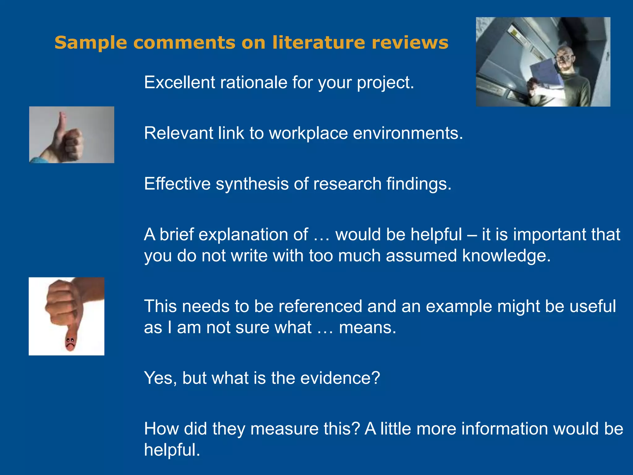 Sample comments on literature reviews
Excellent rationale for your project.
Relevant link to workplace environments.
Effective synthesis of research findings.
A brief explanation of … would be helpful – it is important that
you do not write with too much assumed knowledge.
This needs to be referenced and an example might be useful
as I am not sure what … means.
Yes, but what is the evidence?
How did they measure this? A little more information would be
helpful.
 