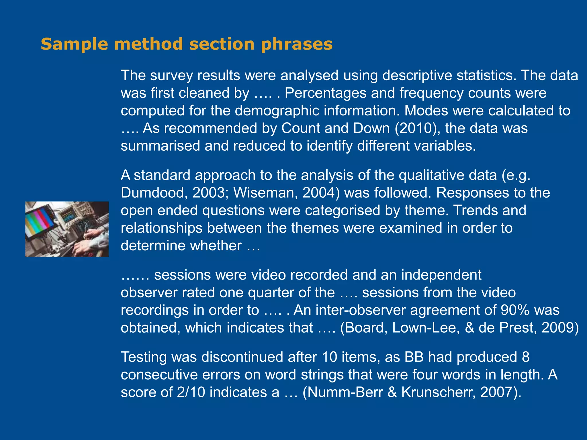 Sample method section phrases
The survey results were analysed using descriptive statistics. The data
was first cleaned by …. . Percentages and frequency counts were
computed for the demographic information. Modes were calculated to
…. As recommended by Count and Down (2010), the data was
summarised and reduced to identify different variables.
A standard approach to the analysis of the qualitative data (e.g.
Dumdood, 2003; Wiseman, 2004) was followed. Responses to the
open ended questions were categorised by theme. Trends and
relationships between the themes were examined in order to
determine whether …
…… sessions were video recorded and an independent
observer rated one quarter of the …. sessions from the video
recordings in order to …. . An inter-observer agreement of 90% was
obtained, which indicates that …. (Board, Lown-Lee, & de Prest, 2009)
Testing was discontinued after 10 items, as BB had produced 8
consecutive errors on word strings that were four words in length. A
score of 2/10 indicates a … (Numm-Berr & Krunscherr, 2007).
 