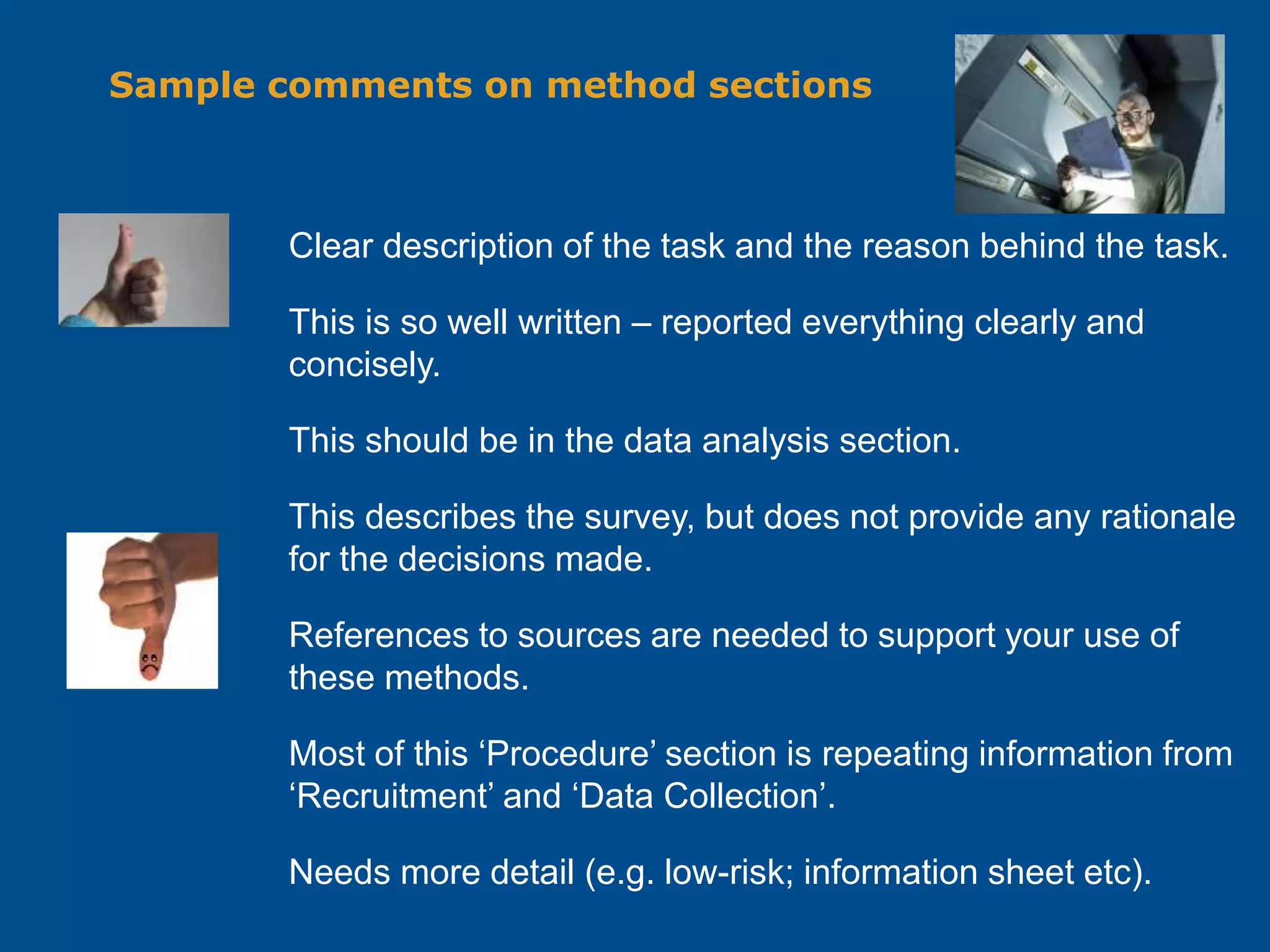 Sample comments on method sections
Clear description of the task and the reason behind the task.
This is so well written – reported everything clearly and
concisely.
This should be in the data analysis section.
This describes the survey, but does not provide any rationale
for the decisions made.
References to sources are needed to support your use of
these methods.
Most of this ‘Procedure’ section is repeating information from
‘Recruitment’ and ‘Data Collection’.
Needs more detail (e.g. low-risk; information sheet etc).
 