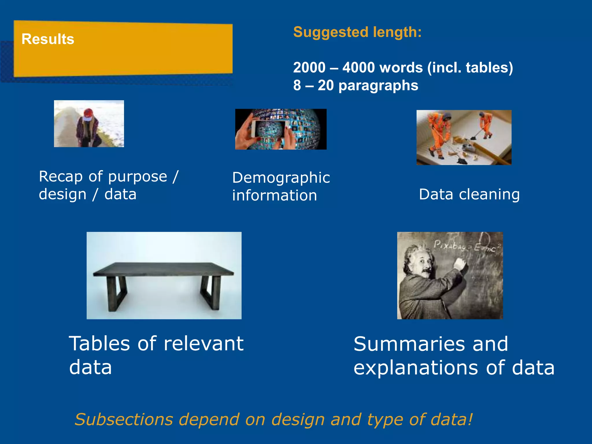 Demographic
information
Subsections depend on design and type of data!
Recap of purpose /
design / data
Results Suggested length:
2000 – 4000 words (incl. tables)
8 – 20 paragraphs
Data cleaning
Tables of relevant
data
Summaries and
explanations of data
 