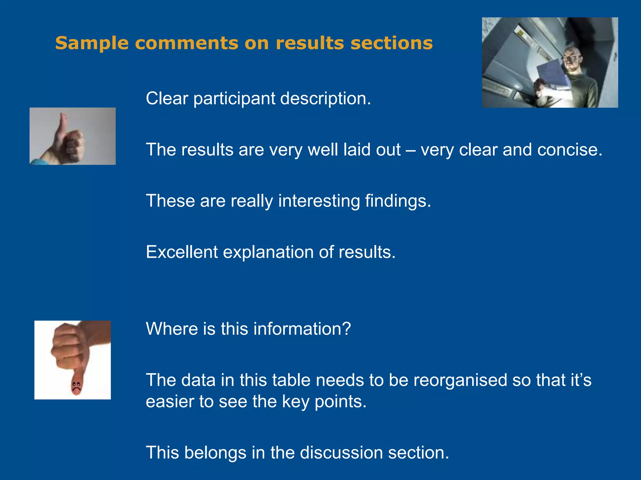 Sample comments on results sections
Clear participant description.
The results are very well laid out – very clear and concise.
These are really interesting findings.
Excellent explanation of results.
Where is this information?
The data in this table needs to be reorganised so that it’s
easier to see the key points.
This belongs in the discussion section.
 