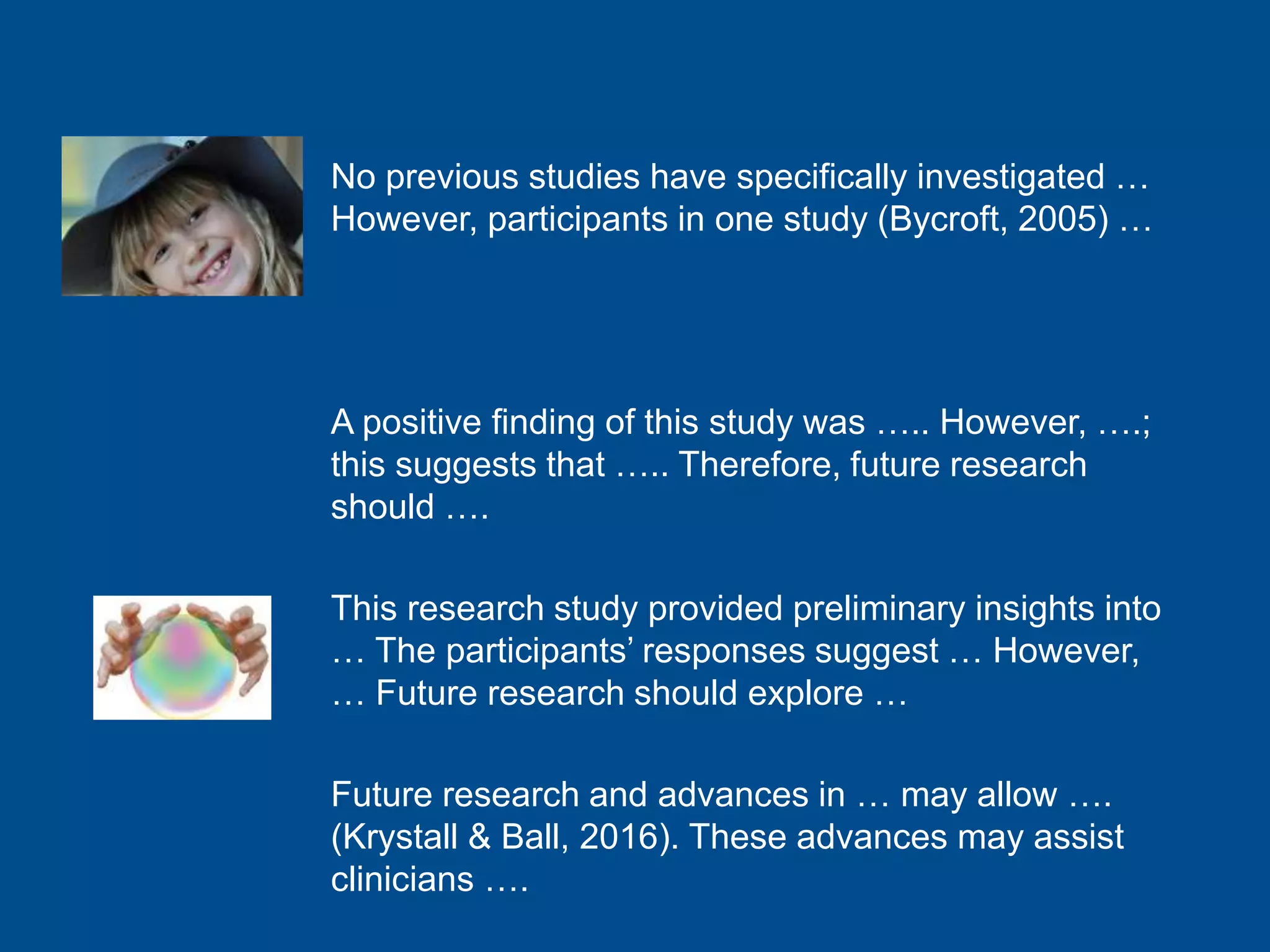 No previous studies have specifically investigated …
However, participants in one study (Bycroft, 2005) …
A positive finding of this study was ….. However, ….;
this suggests that ….. Therefore, future research
should ….
This research study provided preliminary insights into
… The participants’ responses suggest … However,
… Future research should explore …
Future research and advances in … may allow ….
(Krystall & Ball, 2016). These advances may assist
clinicians ….
 