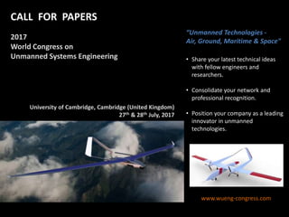 “Unmanned Technologies -
Air, Ground, Maritime & Space"
• Share your latest technical ideas
with fellow engineers and
researchers.
• Consolidate your network and
professional recognition.
• Position your company as a leading
innovator in unmanned
technologies.
www.wueng-congress.com
Vancouver (Canada)
27th – 28th August, 2015
CALL FOR PAPERS
2017
World Congress on
Unmanned Systems Engineering
University of Cambridge, Cambridge (United Kingdom)
27th & 28th July, 2017
 