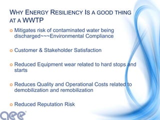 WHY ENERGY RESILIENCY IS A GOOD THING
AT A WWTP
 Mitigates risk of contaminated water being
discharged~~~Environmental Compliance
 Customer & Stakeholder Satisfaction
 Reduced Equipment wear related to hard stops and
starts
 Reduces Quality and Operational Costs related to
demobilization and remobilization
 Reduced Reputation Risk
 