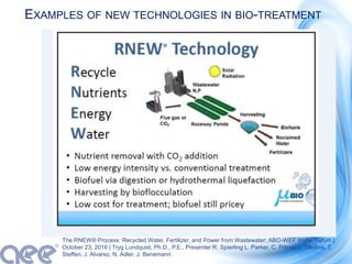 EXAMPLES OF NEW TECHNOLOGIES IN BIO-TREATMENT
The RNEW® Process: Recycled Water, Fertilizer, and Power from Wastewater; ABO-WEF Water Forum |
October 23, 2016 | Tryg Lundquist, Ph.D., P.E., Presenter R. Spierling L. Parker, C. Pittner, L. Medina, T.
Steffen, J. Alvarez, N. Adler, J. Benemann
 