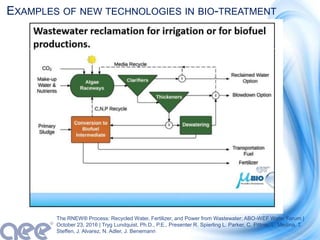EXAMPLES OF NEW TECHNOLOGIES IN BIO-TREATMENT
The RNEW® Process: Recycled Water, Fertilizer, and Power from Wastewater; ABO-WEF Water Forum |
October 23, 2016 | Tryg Lundquist, Ph.D., P.E., Presenter R. Spierling L. Parker, C. Pittner, L. Medina, T.
Steffen, J. Alvarez, N. Adler, J. Benemann
 