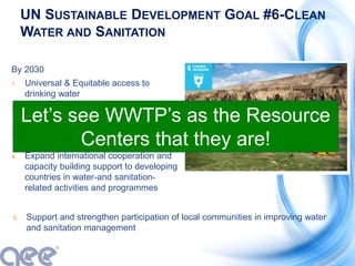 UN SUSTAINABLE DEVELOPMENT GOAL #6-CLEAN
WATER AND SANITATION
By 2030
1. Universal & Equitable access to
drinking water
2. Access to adequate and equitable
sanitation and hygiene for all
3. Halve proportion of untreated
wastewater
4. Expand international cooperation and
capacity building support to developing
countries in water-and sanitation-
related activities and programmes
5. Support and strengthen participation of local communities in improving water
and sanitation management
Let’s see WWTP’s as the Resource
Centers that they are!
 