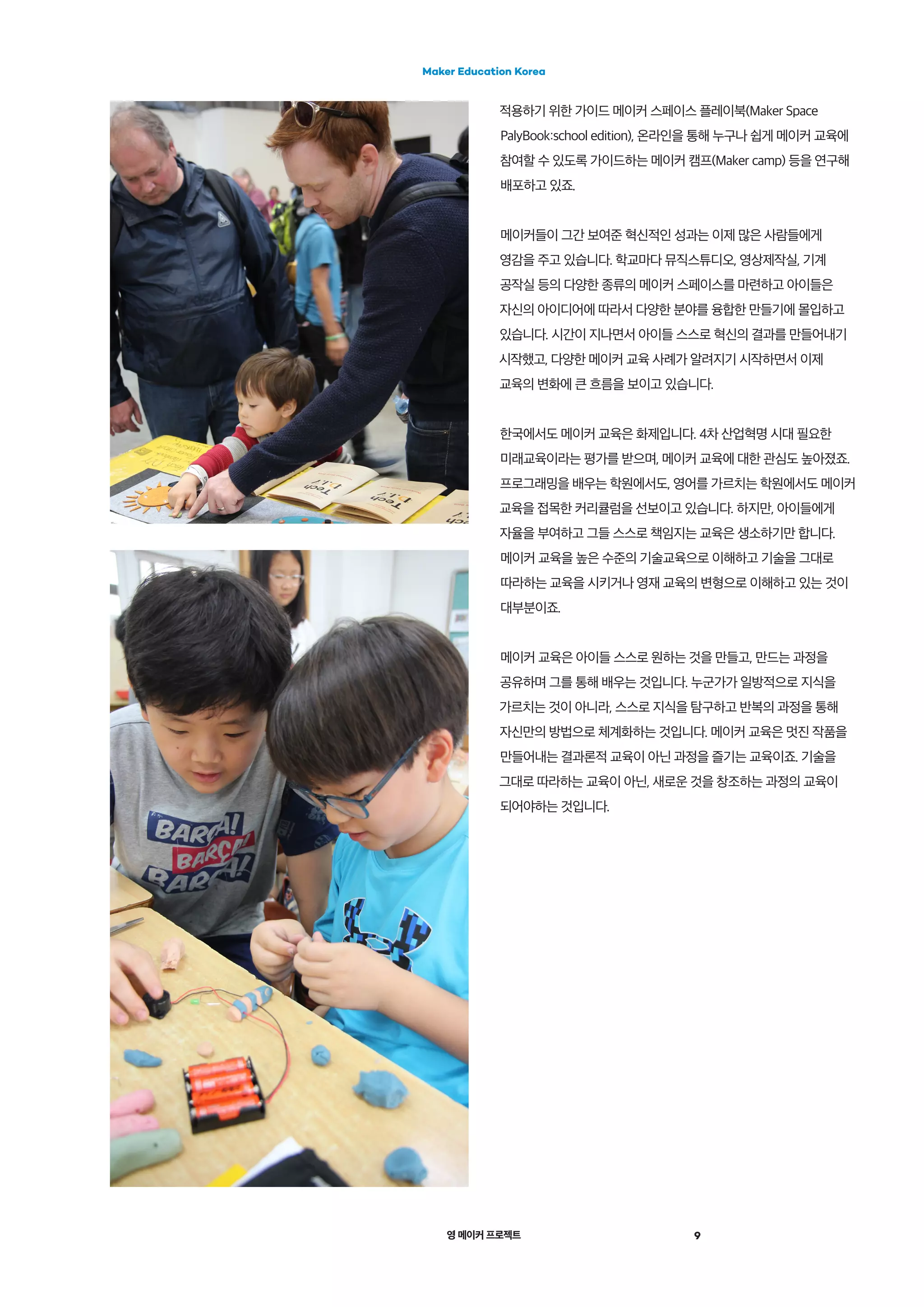 영 메이커 프로젝트
Maker Education Korea
9
적용하기 위한 가이드 메이커 스페이스 플레이북(Maker Space
PalyBook:school edition), 온라인을 통해 누구나 쉽게 메이커 교육에
참여할 수 있도록 가이드하는 메이커 캠프(Maker camp) 등을 연구해
배포하고 있죠.
메이커들이 그간 보여준 혁신적인 성과는 이제 많은 사람들에게
영감을 주고 있습니다. 학교마다 뮤직스튜디오, 영상제작실, 기계
공작실 등의 다양한 종류의 메이커 스페이스를 마련하고 아이들은
자신의 아이디어에 따라서 다양한 분야를 융합한 만들기에 몰입하고
있습니다. 시간이 지나면서 아이들 스스로 혁신의 결과를 만들어내기
시작했고, 다양한 메이커 교육 사례가 알려지기 시작하면서 이제
교육의 변화에 큰 흐름을 보이고 있습니다.
한국에서도 메이커 교육은 화제입니다. 4차 산업혁명 시대 필요한
미래교육이라는 평가를 받으며, 메이커 교육에 대한 관심도 높아졌죠.
프로그래밍을 배우는 학원에서도, 영어를 가르치는 학원에서도 메이커
교육을 접목한 커리큘럼을 선보이고 있습니다. 하지만, 아이들에게
자율을 부여하고 그들 스스로 책임지는 교육은 생소하기만 합니다.
메이커 교육을 높은 수준의 기술교육으로 이해하고 기술을 그대로
따라하는 교육을 시키거나 영재 교육의 변형으로 이해하고 있는 것이
대부분이죠.
메이커 교육은 아이들 스스로 원하는 것을 만들고, 만드는 과정을
공유하며 그를 통해 배우는 것입니다. 누군가가 일방적으로 지식을
가르치는 것이 아니라, 스스로 지식을 탐구하고 반복의 과정을 통해
자신만의 방법으로 체계화하는 것입니다. 메이커 교육은 멋진 작품을
만들어내는 결과론적 교육이 아닌 과정을 즐기는 교육이죠. 기술을
그대로 따라하는 교육이 아닌, 새로운 것을 창조하는 과정의 교육이
되어야하는 것입니다.
 