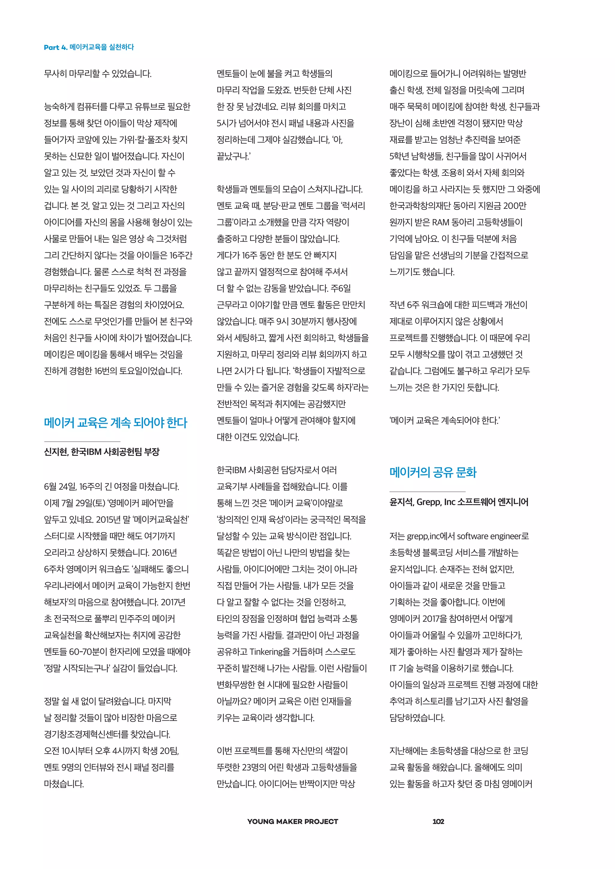 Part 4. 메이커교육을 실천하다
YOUNG MAKER PROJECT 102
신지현, 한국IBM 사회공헌팀 부장
메이커 교육은 계속 되어야 한다
무사히 마무리할 수 있었습니다.
능숙하게 컴퓨터를 다루고 유튜브로 필요한
정보를 통해 찾던 아이들이 막상 제작에
들어가자 코앞에 있는 가위 칼 풀조차 찾지
못하는 신묘한 일이 벌어졌습니다. 자신이
알고 있는 것, 보았던 것과 자신이 할 수
있는 일 사이의 괴리로 당황하기 시작한
겁니다. 본 것, 알고 있는 것 그리고 자신의
아이디어를 자신의 몸을 사용해 형상이 있는
사물로 만들어 내는 일은 영상 속 그것처럼
그리 간단하지 않다는 것을 아이들은 16주간
경험했습니다. 물론 스스로 척척 전 과정을
마무리하는 친구들도 있었죠. 두 그룹을
구분하게 하는 특질은 경험의 차이였어요.
전에도 스스로 무엇인가를 만들어 본 친구와
처음인 친구들 사이에 차이가 벌어졌습니다.
메이킹은 메이킹을 통해서 배우는 것임을
진하게 경험한 16번의 토요일이었습니다.
6월 24일, 16주의 긴 여정을 마쳤습니다.
이제 7월 29일(토) ‘영메이커 페어’만을
앞두고 있네요. 2015년 말 ‘메이커교육실천’
스터디로 시작했을 때만 해도 여기까지
오리라고 상상하지 못했습니다. 2016년
6주차 영메이커 워크숍도 ‘실패해도 좋으니
우리나라에서 메이커 교육이 가능한지 한번
해보자’의 마음으로 참여했습니다. 2017년
초 전국적으로 풀뿌리 민주주의 메이커
교육실천을 확산해보자는 취지에 공감한
멘토들 60-70분이 한자리에 모였을 때에야
‘정말 시작되는구나’ 실감이 들었습니다.
정말 쉴 새 없이 달려왔습니다. 마지막
날 정리할 것들이 많아 비장한 마음으로
경기창조경제혁신센터를 찾았습니다.
오전 10시부터 오후 4시까지 학생 20팀,
멘토 9명의 인터뷰와 전시 패널 정리를
마쳤습니다.
메이커의 공유 문화
윤지석, Grepp, Inc 소프트웨어 엔지니어
멘토들이 눈에 불을 켜고 학생들의
마무리 작업을 도왔죠. 번듯한 단체 사진
한 장 못 남겼네요. 리뷰 회의를 마치고
5시가 넘어서야 전시 패널 내용과 사진을
정리하는데 그제야 실감했습니다, ‘아,
끝났구나.’
학생들과 멘토들의 모습이 스쳐지나갑니다.
멘토 교육 때, 분당・판교 멘토 그룹을 ‘럭셔리
그룹’이라고 소개했을 만큼 각자 역량이
출중하고 다양한 분들이 많았습니다.
게다가 16주 동안 한 분도 안 빠지지
않고 끝까지 열정적으로 참여해 주셔서
더 할 수 없는 감동을 받았습니다. 주6일
근무라고 이야기할 만큼 멘토 활동은 만만치
않았습니다. 매주 9시 30분까지 행사장에
와서 세팅하고, 짧게 사전 회의하고, 학생들을
지원하고, 마무리 정리와 리뷰 회의까지 하고
나면 2시가 다 됩니다. ‘학생들이 자발적으로
만들 수 있는 즐거운 경험을 갖도록 하자’라는
전반적인 목적과 취지에는 공감했지만
멘토들이 얼마나 어떻게 관여해야 할지에
대한 이견도 있었습니다.
한국IBM 사회공헌 담당자로서 여러
교육기부 사례들을 접해왔습니다. 이를
통해 느낀 것은 ‘메이커 교육’이야말로
‘창의적인 인재 육성’이라는 궁극적인 목적을
달성할 수 있는 교육 방식이란 점입니다.
똑같은 방법이 아닌 나만의 방법을 찾는
사람들, 아이디어에만 그치는 것이 아니라
직접 만들어 가는 사람들. 내가 모든 것을
다 알고 잘할 수 없다는 것을 인정하고,
타인의 장점을 인정하며 협업 능력과 소통
능력을 가진 사람들. 결과만이 아닌 과정을
공유하고 Tinkering을 거듭하며 스스로도
꾸준히 발전해 나가는 사람들. 이런 사람들이
변화무쌍한 현 시대에 필요한 사람들이
아닐까요? 메이커 교육은 이런 인재들을
키우는 교육이라 생각합니다.
이번 프로젝트를 통해 자신만의 색깔이
뚜렷한 23명의 어린 학생과 고등학생들을
만났습니다. 아이디어는 반짝이지만 막상
메이킹으로 들어가니 어려워하는 발명반
출신 학생, 전체 일정을 머릿속에 그리며
매주 묵묵히 메이킹에 참여한 학생, 친구들과
장난이 심해 초반엔 걱정이 됐지만 막상
재료를 받고는 엄청난 추진력을 보여준
5학년 남학생들, 친구들을 많이 사귀어서
좋았다는 학생, 조용히 와서 자체 회의와
메이킹을 하고 사라지는 듯 했지만 그 와중에
한국과학창의재단 동아리 지원금 200만
원까지 받은 RAM 동아리 고등학생들이
기억에 남아요. 이 친구들 덕분에 처음
담임을 맡은 선생님의 기분을 간접적으로
느끼기도 했습니다.
작년 6주 워크숍에 대한 피드백과 개선이
제대로 이루어지지 않은 상황에서
프로젝트를 진행했습니다. 이 때문에 우리
모두 시행착오를 많이 겪고 고생했던 것
같습니다. 그럼에도 불구하고 우리가 모두
느끼는 것은 한 가지인 듯합니다.
‘메이커 교육은 계속되어야 한다.’
저는 grepp,inc에서 software engineer로
초등학생 블록코딩 서비스를 개발하는
윤지석입니다. 손재주는 전혀 없지만,
아이들과 같이 새로운 것을 만들고
기획하는 것을 좋아합니다. 이번에
영메이커 2017을 참여하면서 어떻게
아이들과 어울릴 수 있을까 고민하다가,
제가 좋아하는 사진 촬영과 제가 잘하는
IT 기술 능력을 이용하기로 했습니다.
아이들의 일상과 프로젝트 진행 과정에 대한
추억과 히스토리를 남기고자 사진 촬영을
담당하였습니다.
지난해에는 초등학생을 대상으로 한 코딩
교육 활동을 해왔습니다. 올해에도 의미
있는 활동을 하고자 찾던 중 마침 영메이커
 