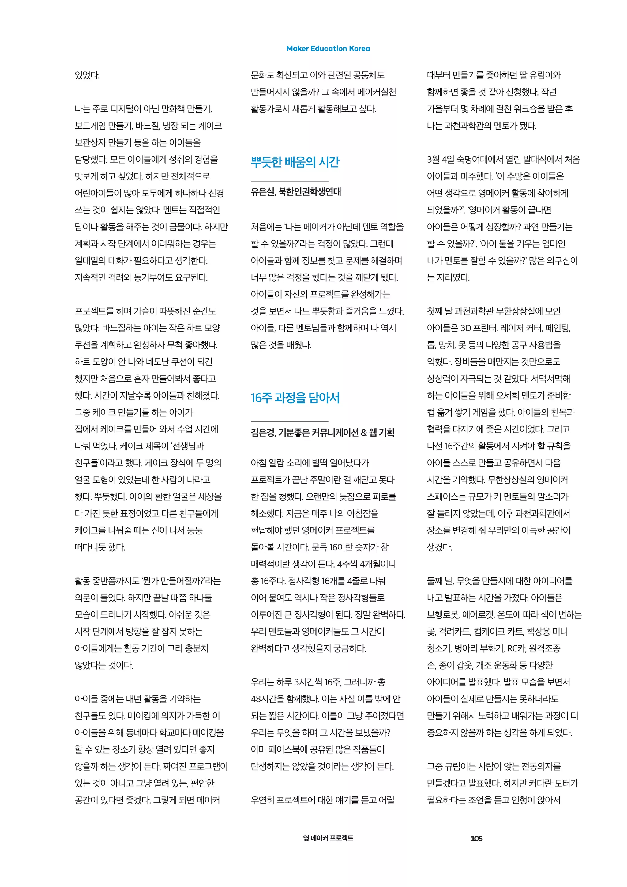 영 메이커 프로젝트 105
Maker Education Korea
뿌듯한 배움의 시간
유은실, 북한인권학생연대
16주 과정을 담아서
김은경, 기분좋은 커뮤니케이션 & 웹 기획
있었다.
나는 주로 디지털이 아닌 만화책 만들기,
보드게임 만들기, 바느질, 냉장 되는 케이크
보관상자 만들기 등을 하는 아이들을
담당했다. 모든 아이들에게 성취의 경험을
맛보게 하고 싶었다. 하지만 전체적으로
어린아이들이 많아 모두에게 하나하나 신경
쓰는 것이 쉽지는 않았다. 멘토는 직접적인
답이나 활동을 해주는 것이 금물이다. 하지만
계획과 시작 단계에서 어려워하는 경우는
일대일의 대화가 필요하다고 생각한다.
지속적인 격려와 동기부여도 요구된다.
프로젝트를 하며 가슴이 따뜻해진 순간도
많았다. 바느질하는 아이는 작은 하트 모양
쿠션을 계획하고 완성하자 무척 좋아했다.
하트 모양이 안 나와 네모난 쿠션이 되긴
했지만 처음으로 혼자 만들어봐서 좋다고
했다. 시간이 지날수록 아이들과 친해졌다.
그중 케이크 만들기를 하는 아이가
집에서 케이크를 만들어 와서 수업 시간에
나눠 먹었다. 케이크 제목이 ‘선생님과
친구들’이라고 했다. 케이크 장식에 두 명의
얼굴 모형이 있었는데 한 사람이 나라고
했다. 뿌듯했다. 아이의 환한 얼굴은 세상을
다 가진 듯한 표정이었고 다른 친구들에게
케이크를 나눠줄 때는 신이 나서 둥둥
떠다니듯 했다.
활동 중반쯤까지도 ‘뭔가 만들어질까?’라는
의문이 들었다. 하지만 끝날 때쯤 하나둘
모습이 드러나기 시작했다. 아쉬운 것은
시작 단계에서 방향을 잘 잡지 못하는
아이들에게는 활동 기간이 그리 충분치
않았다는 것이다.
아이들 중에는 내년 활동을 기약하는
친구들도 있다. 메이킹에 의지가 가득한 이
아이들을 위해 동네마다 학교마다 메이킹을
할 수 있는 장소가 항상 열려 있다면 좋지
않을까 하는 생각이 든다. 짜여진 프로그램이
있는 것이 아니고 그냥 열려 있는, 편안한
공간이 있다면 좋겠다. 그렇게 되면 메이커
문화도 확산되고 이와 관련된 공동체도
만들어지지 않을까? 그 속에서 메이커실천
활동가로서 새롭게 활동해보고 싶다.
처음에는 ‘나는 메이커가 아닌데 멘토 역할을
할 수 있을까?’라는 걱정이 많았다. 그런데
아이들과 함께 정보를 찾고 문제를 해결하며
너무 많은 걱정을 했다는 것을 깨닫게 됐다.
아이들이 자신의 프로젝트를 완성해가는
것을 보면서 나도 뿌듯함과 즐거움을 느꼈다.
아이들, 다른 멘토님들과 함께하며 나 역시
많은 것을 배웠다.
아침 알람 소리에 벌떡 일어났다가
프로젝트가 끝난 주말이란 걸 깨닫고 못다
한 잠을 청했다. 오랜만의 늦잠으로 피로를
해소했다. 지금은 매주 나의 아침잠을
헌납해야 했던 영메이커 프로젝트를
돌아볼 시간이다. 문득 16이란 숫자가 참
매력적이란 생각이 든다. 4주씩 4개월이니
총 16주다. 정사각형 16개를 4줄로 나눠
이어 붙여도 역시나 작은 정사각형들로
이루어진 큰 정사각형이 된다. 정말 완벽하다.
우리 멘토들과 영메이커들도 그 시간이
완벽하다고 생각했을지 궁금하다.
우리는 하루 3시간씩 16주, 그러니까 총
48시간을 함께했다. 이는 사실 이틀 밖에 안
되는 짧은 시간이다. 이틀이 그냥 주어졌다면
우리는 무엇을 하며 그 시간을 보냈을까?
아마 페이스북에 공유된 많은 작품들이
탄생하지는 않았을 것이라는 생각이 든다.
우연히 프로젝트에 대한 얘기를 듣고 어릴
때부터 만들기를 좋아하던 딸 유림이와
함께하면 좋을 것 같아 신청했다. 작년
가을부터 몇 차례에 걸친 워크숍을 받은 후
나는 과천과학관의 멘토가 됐다.
3월 4일 숙명여대에서 열린 발대식에서 처음
아이들과 마주했다. ‘이 수많은 아이들은
어떤 생각으로 영메이커 활동에 참여하게
되었을까?’, ‘영메이커 활동이 끝나면
아이들은 어떻게 성장할까? 과연 만들기는
할 수 있을까?’, ‘아이 둘을 키우는 엄마인
내가 멘토를 잘할 수 있을까?’ 많은 의구심이
든 자리였다.
첫째 날 과천과학관 무한상상실에 모인
아이들은 3D 프린터, 레이저 커터, 페인팅,
톱, 망치, 못 등의 다양한 공구 사용법을
익혔다. 장비들을 매만지는 것만으로도
상상력이 자극되는 것 같았다. 서먹서먹해
하는 아이들을 위해 오세희 멘토가 준비한
컵 옮겨 쌓기 게임을 했다. 아이들의 친목과
협력을 다지기에 좋은 시간이었다. 그리고
나선 16주간의 활동에서 지켜야 할 규칙을
아이들 스스로 만들고 공유하면서 다음
시간을 기약했다. 무한상상실의 영메이커
스페이스는 규모가 커 멘토들의 말소리가
잘 들리지 않았는데, 이후 과천과학관에서
장소를 변경해 줘 우리만의 아늑한 공간이
생겼다.
둘째 날, 무엇을 만들지에 대한 아이디어를
내고 발표하는 시간을 가졌다. 아이들은
보행로봇, 에어로켓, 온도에 따라 색이 변하는
꽃, 격려카드, 컵케이크 카트, 책상용 미니
청소기, 병아리 부화기, RC카, 원격조종
손, 종이 갑옷, 개조 운동화 등 다양한
아이디어를 발표했다. 발표 모습을 보면서
아이들이 실제로 만들지는 못하더라도
만들기 위해서 노력하고 배워가는 과정이 더
중요하지 않을까 하는 생각을 하게 되었다.
그중 규림이는 사람이 앉는 전동의자를
만들겠다고 발표했다. 하지만 커다란 모터가
필요하다는 조언을 듣고 인형이 앉아서
 