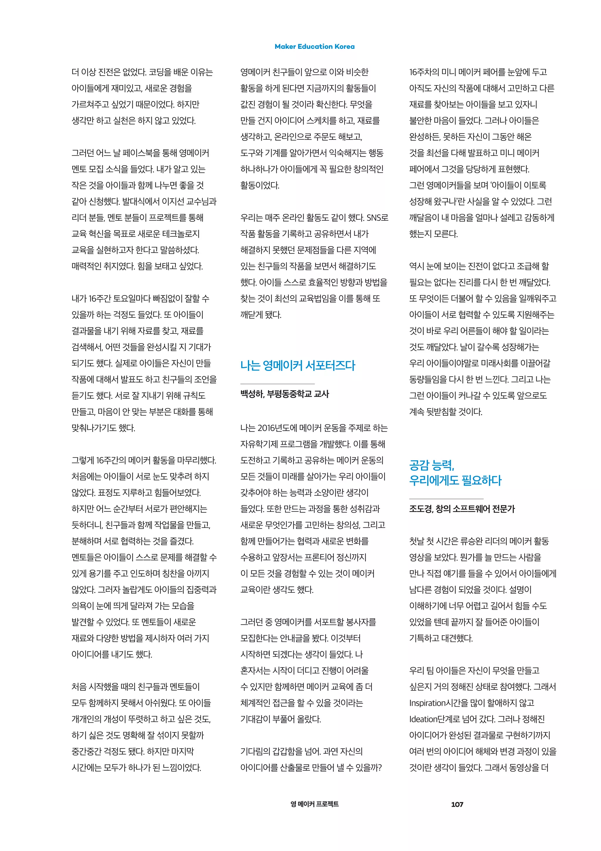 영 메이커 프로젝트 107
Maker Education Korea
더 이상 진전은 없었다. 코딩을 배운 이유는
아이들에게 재미있고, 새로운 경험을
가르쳐주고 싶었기 때문이었다. 하지만
생각만 하고 실천은 하지 않고 있었다.
그러던 어느 날 페이스북을 통해 영메이커
멘토 모집 소식을 들었다. 내가 알고 있는
작은 것을 아이들과 함께 나누면 좋을 것
같아 신청했다. 발대식에서 이지선 교수님과
리더 분들, 멘토 분들이 프로젝트를 통해
교육 혁신을 목표로 새로운 테크놀로지
교육을 실현하고자 한다고 말씀하셨다.
매력적인 취지였다. 힘을 보태고 싶었다.
내가 16주간 토요일마다 빠짐없이 잘할 수
있을까 하는 걱정도 들었다. 또 아이들이
결과물을 내기 위해 자료를 찾고, 재료를
검색해서, 어떤 것들을 완성시킬 지 기대가
되기도 했다. 실제로 아이들은 자신이 만들
작품에 대해서 발표도 하고 친구들의 조언을
듣기도 했다. 서로 잘 지내기 위해 규칙도
만들고, 마음이 안 맞는 부분은 대화를 통해
맞춰나가기도 했다.
그렇게 16주간의 메이커 활동을 마무리했다.
처음에는 아이들이 서로 눈도 맞추려 하지
않았다. 표정도 지루하고 힘들어보였다.
하지만 어느 순간부터 서로가 편안해지는
듯하더니, 친구들과 함께 작업물을 만들고,
분해하며 서로 협력하는 것을 즐겼다.
멘토들은 아이들이 스스로 문제를 해결할 수
있게 용기를 주고 인도하며 칭찬을 아끼지
않았다. 그러자 놀랍게도 아이들의 집중력과
의욕이 눈에 띄게 달라져 가는 모습을
발견할 수 있었다. 또 멘토들이 새로운
재료와 다양한 방법을 제시하자 여러 가지
아이디어를 내기도 했다.
처음 시작했을 때의 친구들과 멘토들이
모두 함께하지 못해서 아쉬웠다. 또 아이들
개개인의 개성이 뚜렷하고 하고 싶은 것도,
하기 싫은 것도 명확해 잘 섞이지 못할까
중간중간 걱정도 됐다. 하지만 마지막
시간에는 모두가 하나가 된 느낌이었다.
나는 영메이커 서포터즈다
백성하, 부평동중학교 교사
영메이커 친구들이 앞으로 이와 비슷한
활동을 하게 된다면 지금까지의 활동들이
값진 경험이 될 것이라 확신한다. 무엇을
만들 건지 아이디어 스케치를 하고, 재료를
생각하고, 온라인으로 주문도 해보고,
도구와 기계를 알아가면서 익숙해지는 행동
하나하나가 아이들에게 꼭 필요한 창의적인
활동이었다.
우리는 매주 온라인 활동도 같이 했다. SNS로
작품 활동을 기록하고 공유하면서 내가
해결하지 못했던 문제점들을 다른 지역에
있는 친구들의 작품을 보면서 해결하기도
했다. 아이들 스스로 효율적인 방향과 방법을
찾는 것이 최선의 교육법임을 이를 통해 또
깨닫게 됐다.
16주차의 미니 메이커 페어를 눈앞에 두고
아직도 자신의 작품에 대해서 고민하고 다른
재료를 찾아보는 아이들을 보고 있자니
불안한 마음이 들었다. 그러나 아이들은
완성하든, 못하든 자신이 그동안 해온
것을 최선을 다해 발표하고 미니 메이커
페어에서 그것을 당당하게 표현했다.
그런 영메이커들을 보며 ‘아이들이 이토록
성장해 왔구나’란 사실을 알 수 있었다. 그런
깨달음이 내 마음을 얼마나 설레고 감동하게
했는지 모른다.
역시 눈에 보이는 진전이 없다고 조급해 할
필요는 없다는 진리를 다시 한 번 깨달았다.
또 무엇이든 더불어 할 수 있음을 일깨워주고
아이들이 서로 협력할 수 있도록 지원해주는
것이 바로 우리 어른들이 해야 할 일이라는
것도 깨달았다. 날이 갈수록 성장해가는
우리 아이들이야말로 미래사회를 이끌어갈
동량들임을 다시 한 번 느낀다. 그리고 나는
그런 아이들이 커나갈 수 있도록 앞으로도
계속 뒷받침할 것이다.
나는 2016년도에 메이커 운동을 주제로 하는
자유학기제 프로그램을 개발했다. 이를 통해
도전하고 기록하고 공유하는 메이커 운동의
모든 것들이 미래를 살아가는 우리 아이들이
갖추어야 하는 능력과 소양이란 생각이
들었다. 또한 만드는 과정을 통한 성취감과
새로운 무엇인가를 고민하는 창의성, 그리고
함께 만들어가는 협력과 새로운 변화를
수용하고 앞장서는 프론티어 정신까지
이 모든 것을 경험할 수 있는 것이 메이커
교육이란 생각도 했다.
그러던 중 영메이커를 서포트할 봉사자를
모집한다는 안내글을 봤다. 이것부터
시작하면 되겠다는 생각이 들었다. 나
혼자서는 시작이 더디고 진행이 어려울
수 있지만 함께하면 메이커 교육에 좀 더
체계적인 접근을 할 수 있을 것이라는
기대감이 부풀어 올랐다.
기다림의 갑갑함을 넘어. 과연 자신의
아이디어를 산출물로 만들어 낼 수 있을까?
공감 능력,
우리에게도 필요하다
조도경, 창의 소프트웨어 전문가
첫날 첫 시간은 류승완 리더의 메이커 활동
영상을 보았다. 뭔가를 늘 만드는 사람을
만나 직접 얘기를 들을 수 있어서 아이들에게
남다른 경험이 되었을 것이다. 설명이
이해하기에 너무 어렵고 길어서 힘들 수도
있었을 텐데 끝까지 잘 들어준 아이들이
기특하고 대견했다.
우리 팀 아이들은 자신이 무엇을 만들고
싶은지 거의 정해진 상태로 참여했다. 그래서
Inspiration시간을 많이 할애하지 않고
Ideation단계로 넘어 갔다. 그러나 정해진
아이디어가 완성된 결과물로 구현하기까지
여러 번의 아이디어 해체와 변경 과정이 있을
것이란 생각이 들었다. 그래서 동영상을 더
 