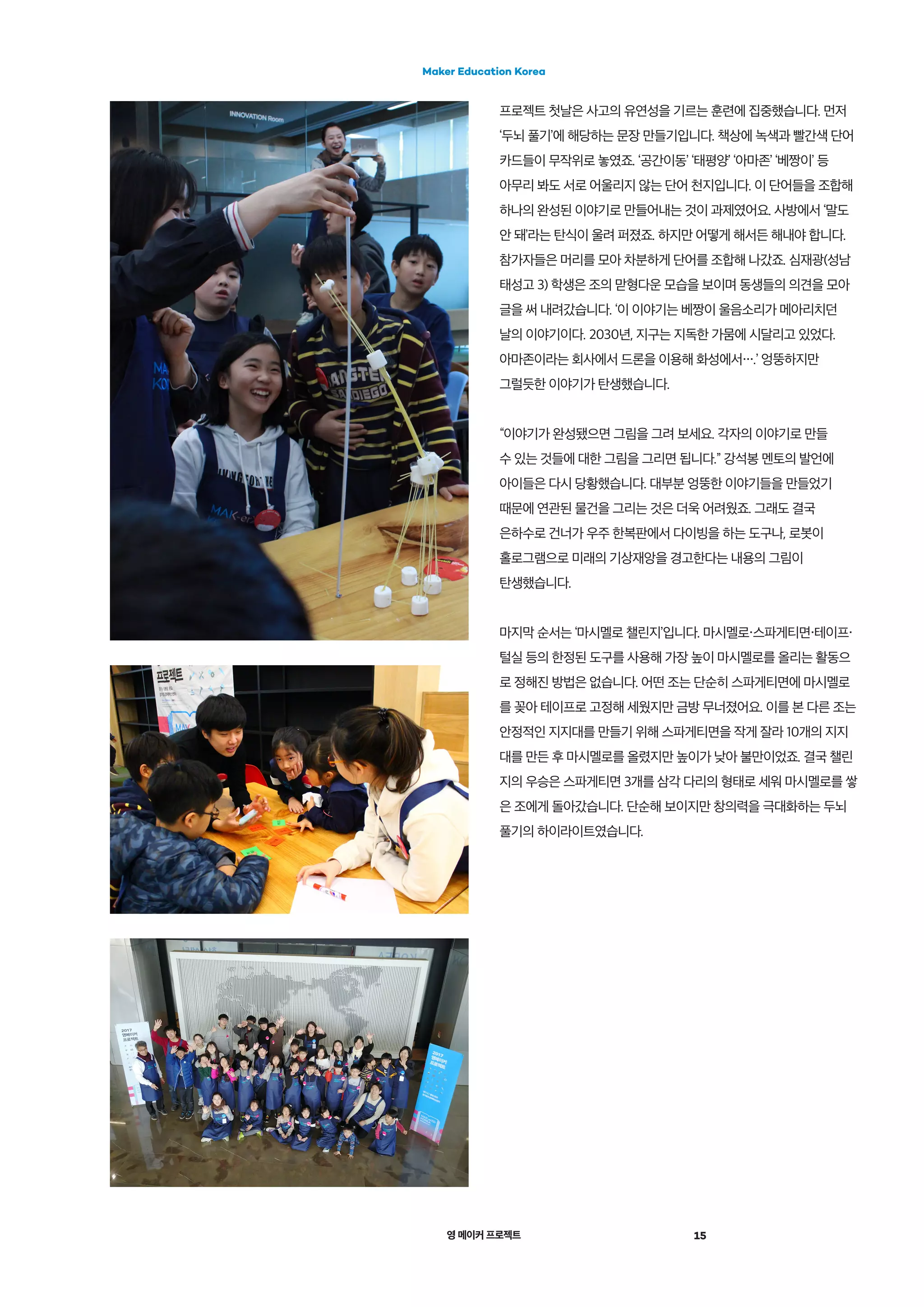 영 메이커 프로젝트 15
Maker Education Korea
프로젝트 첫날은 사고의 유연성을 기르는 훈련에 집중했습니다. 먼저
‘두뇌 풀기’에 해당하는 문장 만들기입니다. 책상에 녹색과 빨간색 단어
카드들이 무작위로 놓였죠. ‘공간이동’ ‘태평양’ ‘아마존’ ‘베짱이’ 등
아무리 봐도 서로 어울리지 않는 단어 천지입니다. 이 단어들을 조합해
하나의 완성된 이야기로 만들어내는 것이 과제였어요. 사방에서 ‘말도
안 돼’라는 탄식이 울려 퍼졌죠. 하지만 어떻게 해서든 해내야 합니다.
참가자들은 머리를 모아 차분하게 단어를 조합해 나갔죠. 심재광(성남
태성고 3) 학생은 조의 맏형다운 모습을 보이며 동생들의 의견을 모아
글을 써 내려갔습니다. ‘이 이야기는 베짱이 울음소리가 메아리치던
날의 이야기이다. 2030년, 지구는 지독한 가뭄에 시달리고 있었다.
아마존이라는 회사에서 드론을 이용해 화성에서・・・.’ 엉뚱하지만
그럴듯한 이야기가 탄생했습니다.
“이야기가 완성됐으면 그림을 그려 보세요. 각자의 이야기로 만들
수 있는 것들에 대한 그림을 그리면 됩니다.” 강석봉 멘토의 발언에
아이들은 다시 당황했습니다. 대부분 엉뚱한 이야기들을 만들었기
때문에 연관된 물건을 그리는 것은 더욱 어려웠죠. 그래도 결국
은하수로 건너가 우주 한복판에서 다이빙을 하는 도구나, 로봇이
홀로그램으로 미래의 기상재앙을 경고한다는 내용의 그림이
탄생했습니다.
마지막 순서는 ‘마시멜로 챌린지’입니다. 마시멜로・스파게티면・테이프・
털실 등의 한정된 도구를 사용해 가장 높이 마시멜로를 올리는 활동으
로 정해진 방법은 없습니다. 어떤 조는 단순히 스파게티면에 마시멜로
를 꽂아 테이프로 고정해 세웠지만 금방 무너졌어요. 이를 본 다른 조는
안정적인 지지대를 만들기 위해 스파게티면을 작게 잘라 10개의 지지
대를 만든 후 마시멜로를 올렸지만 높이가 낮아 불만이었죠. 결국 챌린
지의 우승은 스파게티면 3개를 삼각 다리의 형태로 세워 마시멜로를 쌓
은 조에게 돌아갔습니다. 단순해 보이지만 창의력을 극대화하는 두뇌
풀기의 하이라이트였습니다.
 