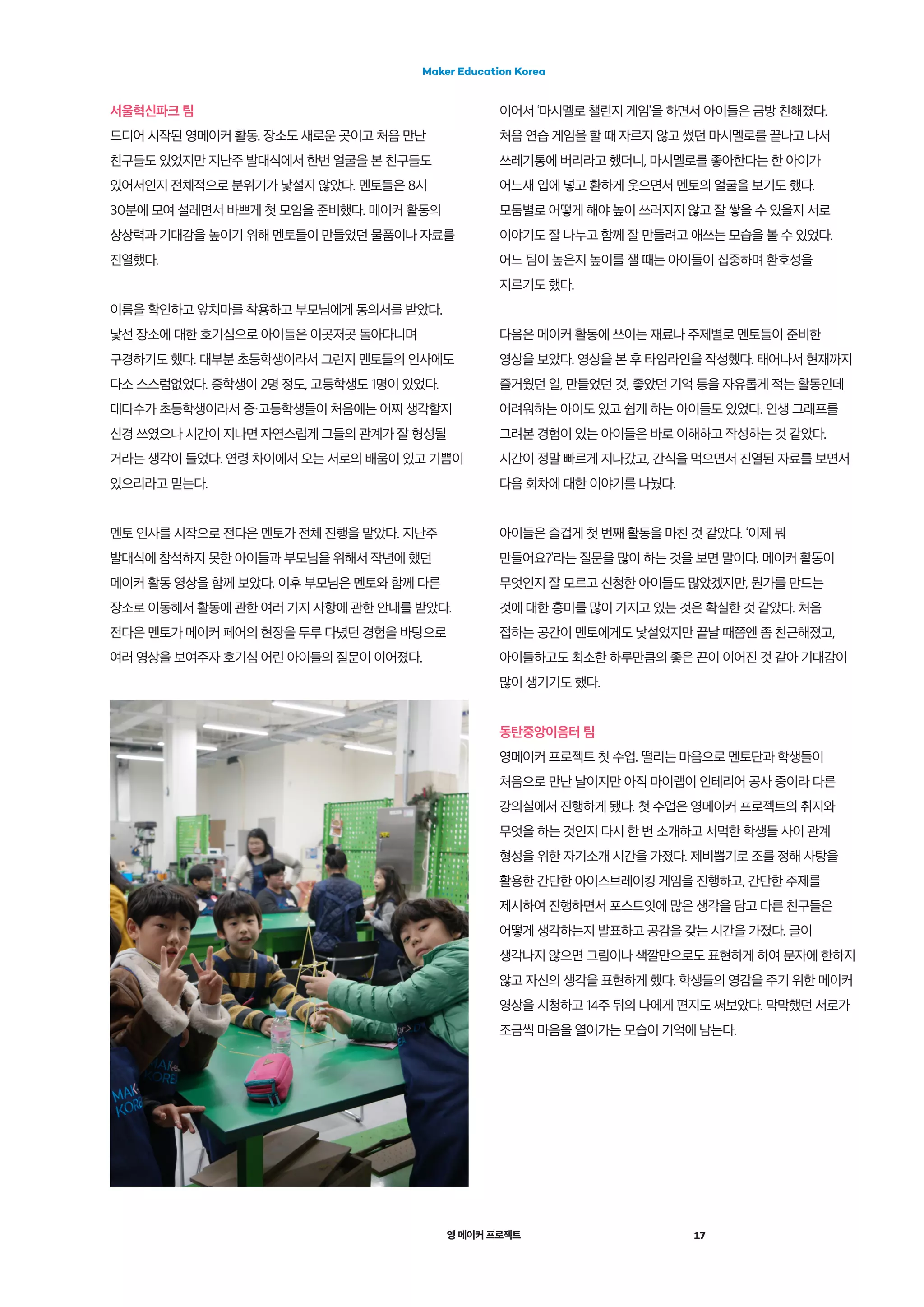 영 메이커 프로젝트 17
Maker Education Korea
서울혁신파크 팀
드디어 시작된 영메이커 활동. 장소도 새로운 곳이고 처음 만난
친구들도 있었지만 지난주 발대식에서 한번 얼굴을 본 친구들도
있어서인지 전체적으로 분위기가 낯설지 않았다. 멘토들은 8시
30분에 모여 설레면서 바쁘게 첫 모임을 준비했다. 메이커 활동의
상상력과 기대감을 높이기 위해 멘토들이 만들었던 물품이나 자료를
진열했다.
이름을 확인하고 앞치마를 착용하고 부모님에게 동의서를 받았다.
낯선 장소에 대한 호기심으로 아이들은 이곳저곳 돌아다니며
구경하기도 했다. 대부분 초등학생이라서 그런지 멘토들의 인사에도
다소 스스럼없었다. 중학생이 2명 정도, 고등학생도 1명이 있었다.
대다수가 초등학생이라서 중・고등학생들이 처음에는 어찌 생각할지
신경 쓰였으나 시간이 지나면 자연스럽게 그들의 관계가 잘 형성될
거라는 생각이 들었다. 연령 차이에서 오는 서로의 배움이 있고 기쁨이
있으리라고 믿는다.
멘토 인사를 시작으로 전다은 멘토가 전체 진행을 맡았다. 지난주
발대식에 참석하지 못한 아이들과 부모님을 위해서 작년에 했던
메이커 활동 영상을 함께 보았다. 이후 부모님은 멘토와 함께 다른
장소로 이동해서 활동에 관한 여러 가지 사항에 관한 안내를 받았다.
전다은 멘토가 메이커 페어의 현장을 두루 다녔던 경험을 바탕으로
여러 영상을 보여주자 호기심 어린 아이들의 질문이 이어졌다.
이어서 ‘마시멜로 챌린지 게임’을 하면서 아이들은 금방 친해졌다.
처음 연습 게임을 할 때 자르지 않고 썼던 마시멜로를 끝나고 나서
쓰레기통에 버리라고 했더니, 마시멜로를 좋아한다는 한 아이가
어느새 입에 넣고 환하게 웃으면서 멘토의 얼굴을 보기도 했다.
모둠별로 어떻게 해야 높이 쓰러지지 않고 잘 쌓을 수 있을지 서로
이야기도 잘 나누고 함께 잘 만들려고 애쓰는 모습을 볼 수 있었다.
어느 팀이 높은지 높이를 잴 때는 아이들이 집중하며 환호성을
지르기도 했다.
다음은 메이커 활동에 쓰이는 재료나 주제별로 멘토들이 준비한
영상을 보았다. 영상을 본 후 타임라인을 작성했다. 태어나서 현재까지
즐거웠던 일, 만들었던 것, 좋았던 기억 등을 자유롭게 적는 활동인데
어려워하는 아이도 있고 쉽게 하는 아이들도 있었다. 인생 그래프를
그려본 경험이 있는 아이들은 바로 이해하고 작성하는 것 같았다.
시간이 정말 빠르게 지나갔고, 간식을 먹으면서 진열된 자료를 보면서
다음 회차에 대한 이야기를 나눴다.
아이들은 즐겁게 첫 번째 활동을 마친 것 같았다. ‘이제 뭐
만들어요?’라는 질문을 많이 하는 것을 보면 말이다. 메이커 활동이
무엇인지 잘 모르고 신청한 아이들도 많았겠지만, 뭔가를 만드는
것에 대한 흥미를 많이 가지고 있는 것은 확실한 것 같았다. 처음
접하는 공간이 멘토에게도 낯설었지만 끝날 때쯤엔 좀 친근해졌고,
아이들하고도 최소한 하루만큼의 좋은 끈이 이어진 것 같아 기대감이
많이 생기기도 했다.
동탄중앙이음터 팀
영메이커 프로젝트 첫 수업. 떨리는 마음으로 멘토단과 학생들이
처음으로 만난 날이지만 아직 마이랩이 인테리어 공사 중이라 다른
강의실에서 진행하게 됐다. 첫 수업은 영메이커 프로젝트의 취지와
무엇을 하는 것인지 다시 한 번 소개하고 서먹한 학생들 사이 관계
형성을 위한 자기소개 시간을 가졌다. 제비뽑기로 조를 정해 사탕을
활용한 간단한 아이스브레이킹 게임을 진행하고, 간단한 주제를
제시하여 진행하면서 포스트잇에 많은 생각을 담고 다른 친구들은
어떻게 생각하는지 발표하고 공감을 갖는 시간을 가졌다. 글이
생각나지 않으면 그림이나 색깔만으로도 표현하게 하여 문자에 한하지
않고 자신의 생각을 표현하게 했다. 학생들의 영감을 주기 위한 메이커
영상을 시청하고 14주 뒤의 나에게 편지도 써보았다. 막막했던 서로가
조금씩 마음을 열어가는 모습이 기억에 남는다.
 