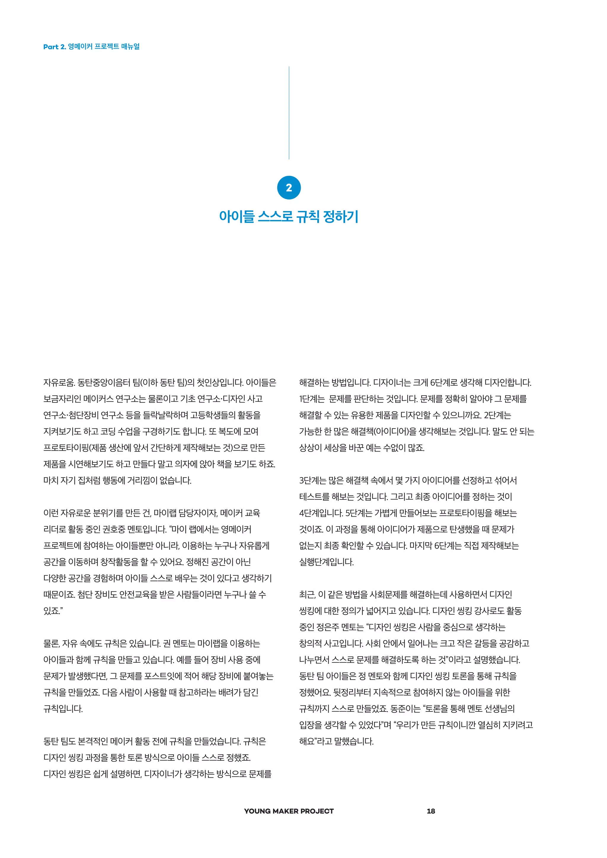 Part 2. 영메이커 프로젝트 매뉴얼
YOUNG MAKER PROJECT 18
자유로움. 동탄중앙이음터 팀(이하 동탄 팀)의 첫인상입니다. 아이들은
보금자리인 메이커스 연구소는 물론이고 기초 연구소・디자인 사고
연구소・첨단장비 연구소 등을 들락날락하며 고등학생들의 활동을
지켜보기도 하고 코딩 수업을 구경하기도 합니다. 또 복도에 모여
프로토타이핑(제품 생산에 앞서 간단하게 제작해보는 것)으로 만든
제품을 시연해보기도 하고 만들다 말고 의자에 앉아 책을 보기도 하죠.
마치 자기 집처럼 행동에 거리낌이 없습니다.
이런 자유로운 분위기를 만든 건, 마이랩 담당자이자, 메이커 교육
리더로 활동 중인 권호중 멘토입니다. “마이 랩에서는 영메이커
프로젝트에 참여하는 아이들뿐만 아니라, 이용하는 누구나 자유롭게
공간을 이동하며 창작활동을 할 수 있어요. 정해진 공간이 아닌
다양한 공간을 경험하며 아이들 스스로 배우는 것이 있다고 생각하기
때문이죠. 첨단 장비도 안전교육을 받은 사람들이라면 누구나 쓸 수
있죠.”
물론, 자유 속에도 규칙은 있습니다. 권 멘토는 마이랩을 이용하는
아이들과 함께 규칙을 만들고 있습니다. 예를 들어 장비 사용 중에
문제가 발생했다면, 그 문제를 포스트잇에 적어 해당 장비에 붙여놓는
규칙을 만들었죠. 다음 사람이 사용할 때 참고하라는 배려가 담긴
규칙입니다.
동탄 팀도 본격적인 메이커 활동 전에 규칙을 만들었습니다. 규칙은
디자인 씽킹 과정을 통한 토론 방식으로 아이들 스스로 정했죠.
디자인 씽킹은 쉽게 설명하면, 디자이너가 생각하는 방식으로 문제를
해결하는 방법입니다. 디자이너는 크게 6단계로 생각해 디자인합니다.
1단계는 문제를 판단하는 것입니다. 문제를 정확히 알아야 그 문제를
해결할 수 있는 유용한 제품을 디자인할 수 있으니까요. 2단계는
가능한 한 많은 해결책(아이디어)을 생각해보는 것입니다. 말도 안 되는
상상이 세상을 바꾼 예는 수없이 많죠.
3단계는 많은 해결책 속에서 몇 가지 아이디어를 선정하고 섞어서
테스트를 해보는 것입니다. 그리고 최종 아이디어를 정하는 것이
4단계입니다. 5단계는 가볍게 만들어보는 프로토타이핑을 해보는
것이죠. 이 과정을 통해 아이디어가 제품으로 탄생했을 때 문제가
없는지 최종 확인할 수 있습니다. 마지막 6단계는 직접 제작해보는
실행단계입니다.
최근, 이 같은 방법을 사회문제를 해결하는데 사용하면서 디자인
씽킹에 대한 정의가 넓어지고 있습니다. 디자인 씽킹 강사로도 활동
중인 정은주 멘토는 “디자인 씽킹은 사람을 중심으로 생각하는
창의적 사고입니다. 사회 안에서 일어나는 크고 작은 갈등을 공감하고
나누면서 스스로 문제를 해결하도록 하는 것”이라고 설명했습니다.
동탄 팀 아이들은 정 멘토와 함께 디자인 씽킹 토론을 통해 규칙을
정했어요. 뒷정리부터 지속적으로 참여하지 않는 아이들을 위한
규칙까지 스스로 만들었죠. 동준이는 “토론을 통해 멘토 선생님의
입장을 생각할 수 있었다”며 “우리가 만든 규칙이니깐 열심히 지키려고
해요”라고 말했습니다.
2
아이들 스스로 규칙 정하기
 