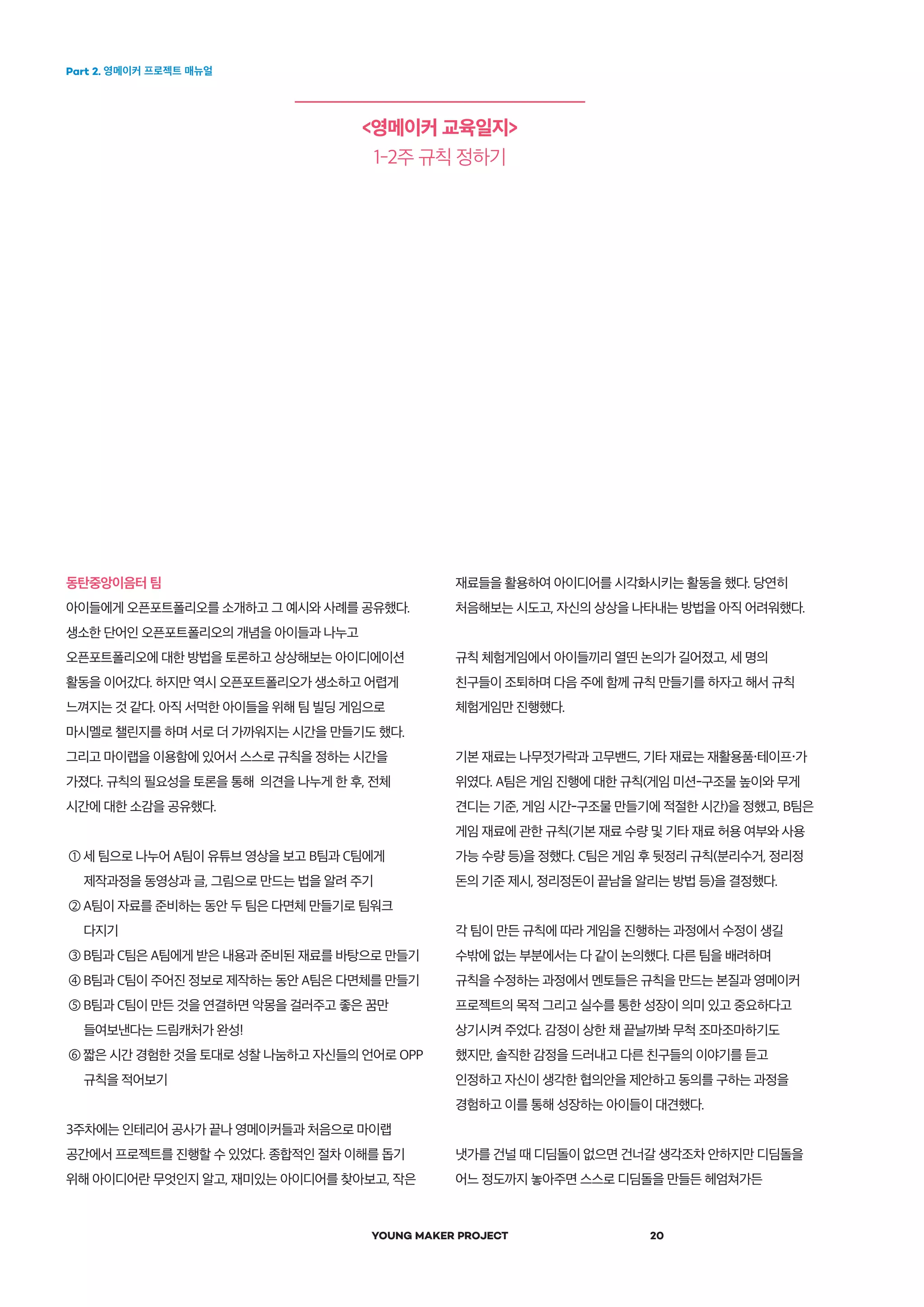 Part 2. 영메이커 프로젝트 매뉴얼
YOUNG MAKER PROJECT 20
<영메이커 교육일지>
1-2주 규칙 정하기
동탄중앙이음터 팀
아이들에게 오픈포트폴리오를 소개하고 그 예시와 사례를 공유했다.
생소한 단어인 오픈포트폴리오의 개념을 아이들과 나누고
오픈포트폴리오에 대한 방법을 토론하고 상상해보는 아이디에이션
활동을 이어갔다. 하지만 역시 오픈포트폴리오가 생소하고 어렵게
느껴지는 것 같다. 아직 서먹한 아이들을 위해 팀 빌딩 게임으로
마시멜로 챌린지를 하며 서로 더 가까워지는 시간을 만들기도 했다.
그리고 마이랩을 이용함에 있어서 스스로 규칙을 정하는 시간을
가졌다. 규칙의 필요성을 토론을 통해 의견을 나누게 한 후, 전체
시간에 대한 소감을 공유했다.
① 세 팀으로 나누어 A팀이 유튜브 영상을 보고 B팀과 C팀에게
제작과정을 동영상과 글, 그림으로 만드는 법을 알려 주기
② A팀이 자료를 준비하는 동안 두 팀은 다면체 만들기로 팀워크
다지기
③ B팀과 C팀은 A팀에게 받은 내용과 준비된 재료를 바탕으로 만들기
④ B팀과 C팀이 주어진 정보로 제작하는 동안 A팀은 다면체를 만들기
⑤ B팀과 C팀이 만든 것을 연결하면 악몽을 걸러주고 좋은 꿈만
들여보낸다는 드림캐처가 완성!
⑥ 짧은 시간 경험한 것을 토대로 성찰 나눔하고 자신들의 언어로 OPP
규칙을 적어보기
3주차에는 인테리어 공사가 끝나 영메이커들과 처음으로 마이랩
공간에서 프로젝트를 진행할 수 있었다. 종합적인 절차 이해를 돕기
위해 아이디어란 무엇인지 알고, 재미있는 아이디어를 찾아보고, 작은
재료들을 활용하여 아이디어를 시각화시키는 활동을 했다. 당연히
처음해보는 시도고, 자신의 상상을 나타내는 방법을 아직 어려워했다.
규칙 체험게임에서 아이들끼리 열띤 논의가 길어졌고, 세 명의
친구들이 조퇴하며 다음 주에 함께 규칙 만들기를 하자고 해서 규칙
체험게임만 진행했다.
기본 재료는 나무젓가락과 고무밴드, 기타 재료는 재활용품・테이프・가
위였다. A팀은 게임 진행에 대한 규칙(게임 미션-구조물 높이와 무게
견디는 기준, 게임 시간-구조물 만들기에 적절한 시간)을 정했고, B팀은
게임 재료에 관한 규칙(기본 재료 수량 및 기타 재료 허용 여부와 사용
가능 수량 등)을 정했다. C팀은 게임 후 뒷정리 규칙(분리수거, 정리정
돈의 기준 제시, 정리정돈이 끝남을 알리는 방법 등)을 결정했다.
각 팀이 만든 규칙에 따라 게임을 진행하는 과정에서 수정이 생길
수밖에 없는 부분에서는 다 같이 논의했다. 다른 팀을 배려하며
규칙을 수정하는 과정에서 멘토들은 규칙을 만드는 본질과 영메이커
프로젝트의 목적 그리고 실수를 통한 성장이 의미 있고 중요하다고
상기시켜 주었다. 감정이 상한 채 끝날까봐 무척 조마조마하기도
했지만, 솔직한 감정을 드러내고 다른 친구들의 이야기를 듣고
인정하고 자신이 생각한 협의안을 제안하고 동의를 구하는 과정을
경험하고 이를 통해 성장하는 아이들이 대견했다.
냇가를 건널 때 디딤돌이 없으면 건너갈 생각조차 안하지만 디딤돌을
어느 정도까지 놓아주면 스스로 디딤돌을 만들든 헤엄쳐가든
 