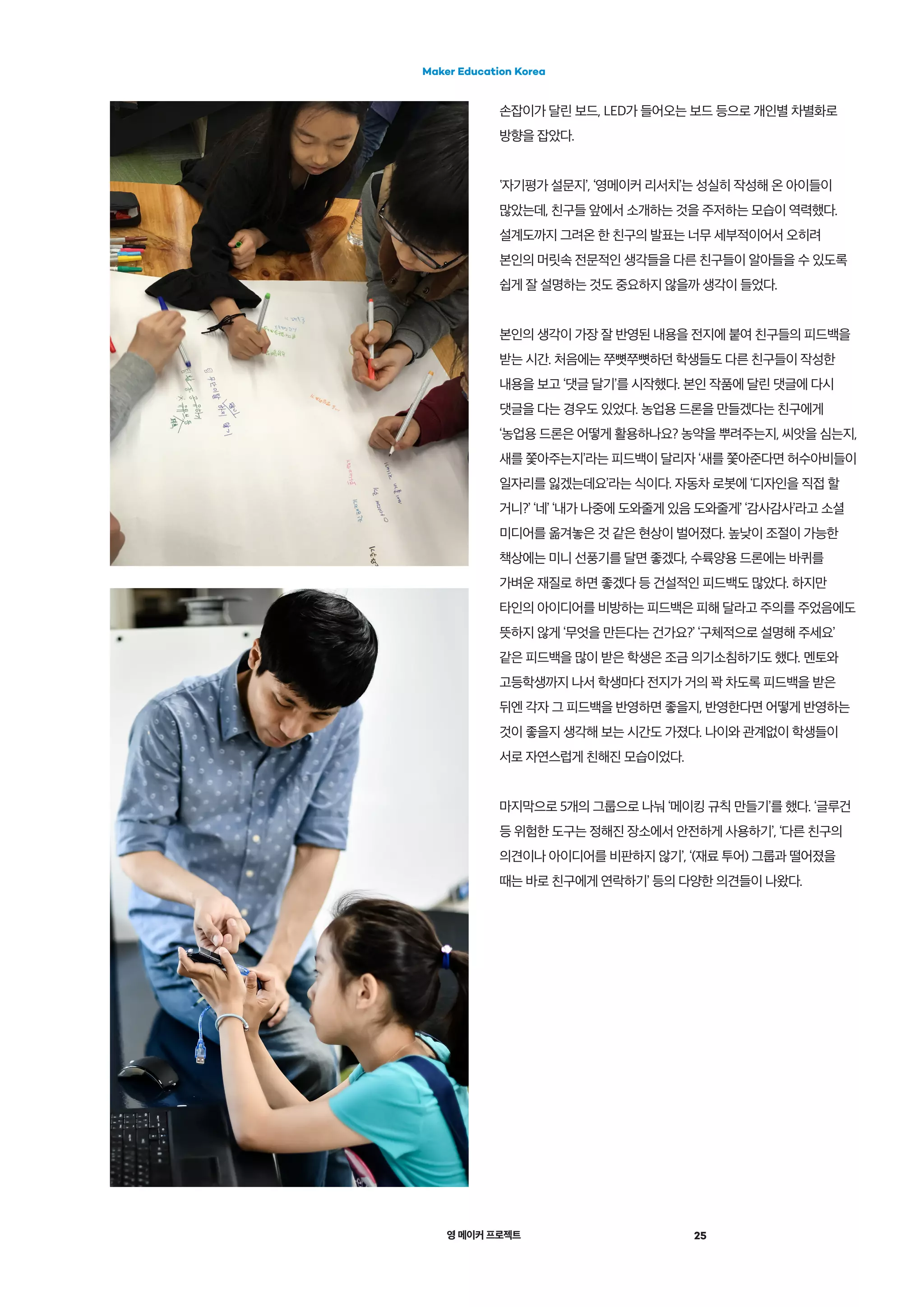 영 메이커 프로젝트 25
Maker Education Korea
손잡이가 달린 보드, LED가 들어오는 보드 등으로 개인별 차별화로
방향을 잡았다.
‛자기평가 설문지’, ‘영메이커 리서치’는 성실히 작성해 온 아이들이
많았는데, 친구들 앞에서 소개하는 것을 주저하는 모습이 역력했다.
설계도까지 그려온 한 친구의 발표는 너무 세부적이어서 오히려
본인의 머릿속 전문적인 생각들을 다른 친구들이 알아들을 수 있도록
쉽게 잘 설명하는 것도 중요하지 않을까 생각이 들었다.
본인의 생각이 가장 잘 반영된 내용을 전지에 붙여 친구들의 피드백을
받는 시간. 처음에는 쭈뼛쭈뼛하던 학생들도 다른 친구들이 작성한
내용을 보고 ‘댓글 달기’를 시작했다. 본인 작품에 달린 댓글에 다시
댓글을 다는 경우도 있었다. 농업용 드론을 만들겠다는 친구에게
‘농업용 드론은 어떻게 활용하나요? 농약을 뿌려주는지, 씨앗을 심는지,
새를 쫓아주는지’라는 피드백이 달리자 ‘새를 쫓아준다면 허수아비들이
일자리를 잃겠는데요’라는 식이다. 자동차 로봇에 ‘디자인을 직접 할
거니?’ ‘네’ ‘내가 나중에 도와줄게 있음 도와줄게’ ‘감사감사’라고 소셜
미디어를 옮겨놓은 것 같은 현상이 벌어졌다. 높낮이 조절이 가능한
책상에는 미니 선풍기를 달면 좋겠다, 수륙양용 드론에는 바퀴를
가벼운 재질로 하면 좋겠다 등 건설적인 피드백도 많았다. 하지만
타인의 아이디어를 비방하는 피드백은 피해 달라고 주의를 주었음에도
뜻하지 않게 ‘무엇을 만든다는 건가요?’ ‘구체적으로 설명해 주세요’
같은 피드백을 많이 받은 학생은 조금 의기소침하기도 했다. 멘토와
고등학생까지 나서 학생마다 전지가 거의 꽉 차도록 피드백을 받은
뒤엔 각자 그 피드백을 반영하면 좋을지, 반영한다면 어떻게 반영하는
것이 좋을지 생각해 보는 시간도 가졌다. 나이와 관계없이 학생들이
서로 자연스럽게 친해진 모습이었다.
마지막으로 5개의 그룹으로 나눠 ‘메이킹 규칙 만들기’를 했다. ‘글루건
등 위험한 도구는 정해진 장소에서 안전하게 사용하기’, ‘다른 친구의
의견이나 아이디어를 비판하지 않기’, ‘(재료 투어) 그룹과 떨어졌을
때는 바로 친구에게 연락하기’ 등의 다양한 의견들이 나왔다.
 