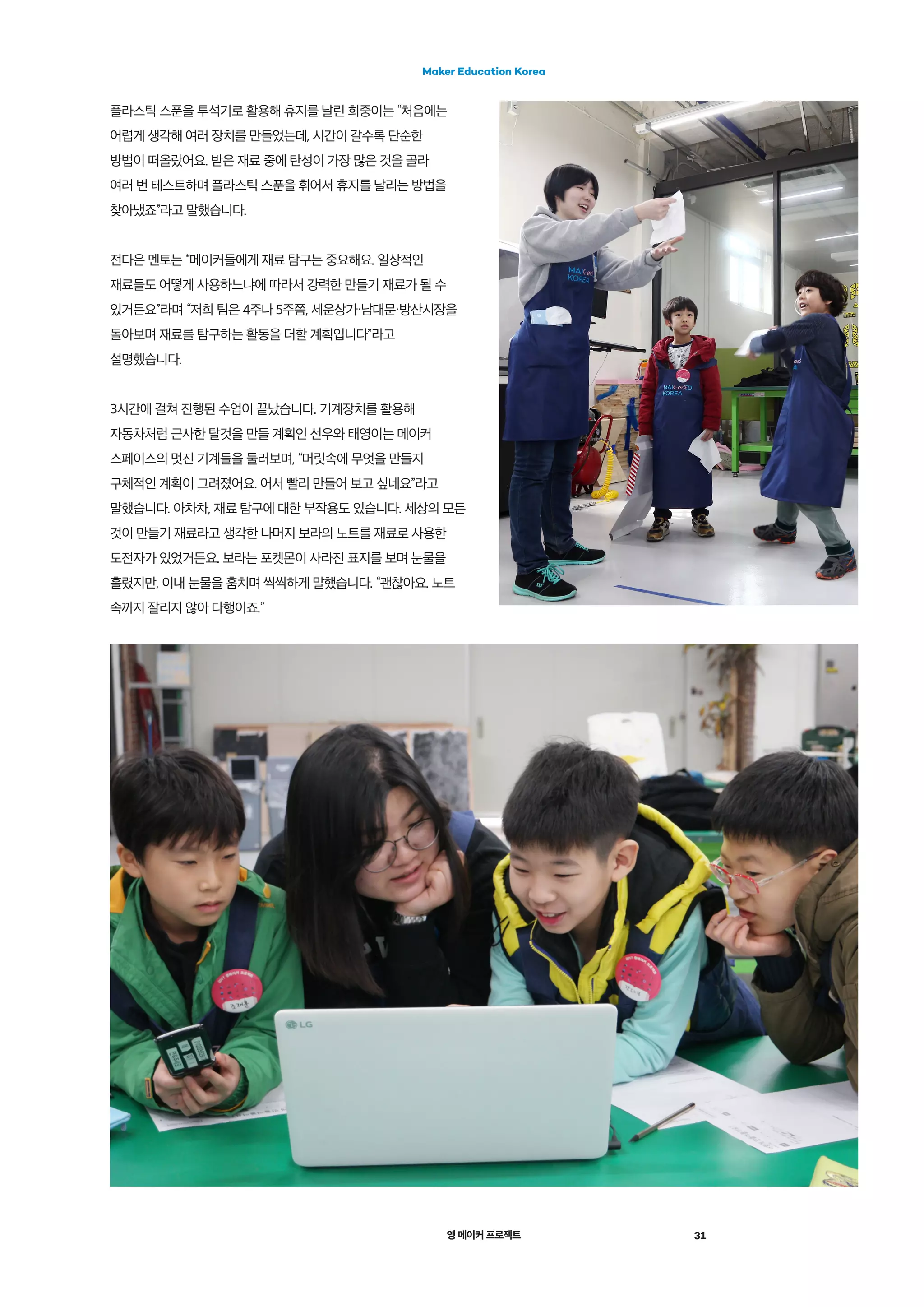 영 메이커 프로젝트 31
Maker Education Korea
플라스틱 스푼을 투석기로 활용해 휴지를 날린 희중이는 “처음에는
어렵게 생각해 여러 장치를 만들었는데, 시간이 갈수록 단순한
방법이 떠올랐어요. 받은 재료 중에 탄성이 가장 많은 것을 골라
여러 번 테스트하며 플라스틱 스푼을 휘어서 휴지를 날리는 방법을
찾아냈죠”라고 말했습니다.
전다은 멘토는 “메이커들에게 재료 탐구는 중요해요. 일상적인
재료들도 어떻게 사용하느냐에 따라서 강력한 만들기 재료가 될 수
있거든요”라며 “저희 팀은 4주나 5주쯤, 세운상가・남대문・방산시장을
돌아보며 재료를 탐구하는 활동을 더할 계획입니다”라고
설명했습니다.
3시간에 걸쳐 진행된 수업이 끝났습니다. 기계장치를 활용해
자동차처럼 근사한 탈것을 만들 계획인 선우와 태영이는 메이커
스페이스의 멋진 기계들을 둘러보며, “머릿속에 무엇을 만들지
구체적인 계획이 그려졌어요. 어서 빨리 만들어 보고 싶네요”라고
말했습니다. 아차차, 재료 탐구에 대한 부작용도 있습니다. 세상의 모든
것이 만들기 재료라고 생각한 나머지 보라의 노트를 재료로 사용한
도전자가 있었거든요. 보라는 포켓몬이 사라진 표지를 보며 눈물을
흘렸지만, 이내 눈물을 훔치며 씩씩하게 말했습니다. “괜찮아요. 노트
속까지 잘리지 않아 다행이죠.”
 