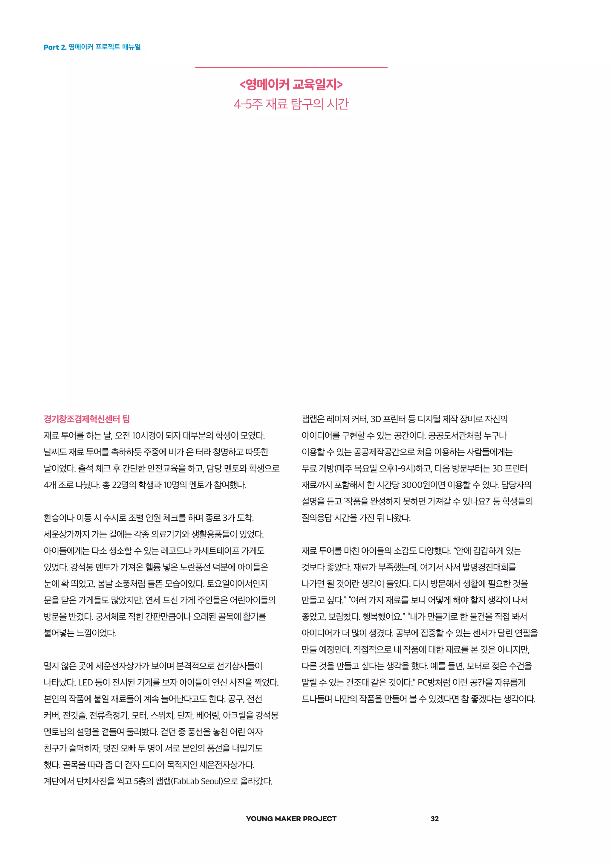 Part 2. 영메이커 프로젝트 매뉴얼
YOUNG MAKER PROJECT 32
<영메이커 교육일지>
4-5주 재료 탐구의 시간
경기창조경제혁신센터 팀
재료 투어를 하는 날, 오전 10시경이 되자 대부분의 학생이 모였다.
날씨도 재료 투어를 축하하듯 주중에 비가 온 터라 청명하고 따뜻한
날이었다. 출석 체크 후 간단한 안전교육을 하고, 담당 멘토와 학생으로
4개 조로 나눴다. 총 22명의 학생과 10명의 멘토가 참여했다.
환승이나 이동 시 수시로 조별 인원 체크를 하며 종로 3가 도착.
세운상가까지 가는 길에는 각종 의료기기와 생활용품들이 있었다.
아이들에게는 다소 생소할 수 있는 레코드나 카세트테이프 가게도
있었다. 강석봉 멘토가 가져온 헬륨 넣은 노란풍선 덕분에 아이들은
눈에 확 띄었고, 봄날 소풍처럼 들뜬 모습이었다. 토요일이어서인지
문을 닫은 가게들도 많았지만, 연세 드신 가게 주인들은 어린아이들의
방문을 반겼다. 궁서체로 적힌 간판만큼이나 오래된 골목에 활기를
불어넣는 느낌이었다.
멀지 않은 곳에 세운전자상가가 보이며 본격적으로 전기상사들이
나타났다. LED 등이 전시된 가게를 보자 아이들이 연신 사진을 찍었다.
본인의 작품에 붙일 재료들이 계속 늘어난다고도 한다. 공구, 전선
커버, 전깃줄, 전류측정기, 모터, 스위치, 단자, 베어링, 아크릴을 강석봉
멘토님의 설명을 곁들여 둘러봤다. 걷던 중 풍선을 놓친 어린 여자
친구가 슬퍼하자, 멋진 오빠 두 명이 서로 본인의 풍선을 내밀기도
했다. 골목을 따라 좀 더 걷자 드디어 목적지인 세운전자상가다.
계단에서 단체사진을 찍고 5층의 팹랩(FabLab Seoul)으로 올라갔다.
팹랩은 레이저 커터, 3D 프린터 등 디지털 제작 장비로 자신의
아이디어를 구현할 수 있는 공간이다. 공공도서관처럼 누구나
이용할 수 있는 공공제작공간으로 처음 이용하는 사람들에게는
무료 개방(매주 목요일 오후1-9시)하고, 다음 방문부터는 3D 프린터
재료까지 포함해서 한 시간당 3000원이면 이용할 수 있다. 담당자의
설명을 듣고 ‘작품을 완성하지 못하면 가져갈 수 있나요?’ 등 학생들의
질의응답 시간을 가진 뒤 나왔다.
재료 투어를 마친 아이들의 소감도 다양했다. “안에 갑갑하게 있는
것보다 좋았다. 재료가 부족했는데, 여기서 사서 발명경진대회를
나가면 될 것이란 생각이 들었다. 다시 방문해서 생활에 필요한 것을
만들고 싶다.” “여러 가지 재료를 보니 어떻게 해야 할지 생각이 나서
좋았고, 보람찼다. 행복했어요.” “내가 만들기로 한 물건을 직접 봐서
아이디어가 더 많이 생겼다. 공부에 집중할 수 있는 센서가 달린 연필을
만들 예정인데, 직접적으로 내 작품에 대한 재료를 본 것은 아니지만,
다른 것을 만들고 싶다는 생각을 했다. 예를 들면, 모터로 젖은 수건을
말릴 수 있는 건조대 같은 것이다.” PC방처럼 이런 공간을 자유롭게
드나들며 나만의 작품을 만들어 볼 수 있겠다면 참 좋겠다는 생각이다.
 