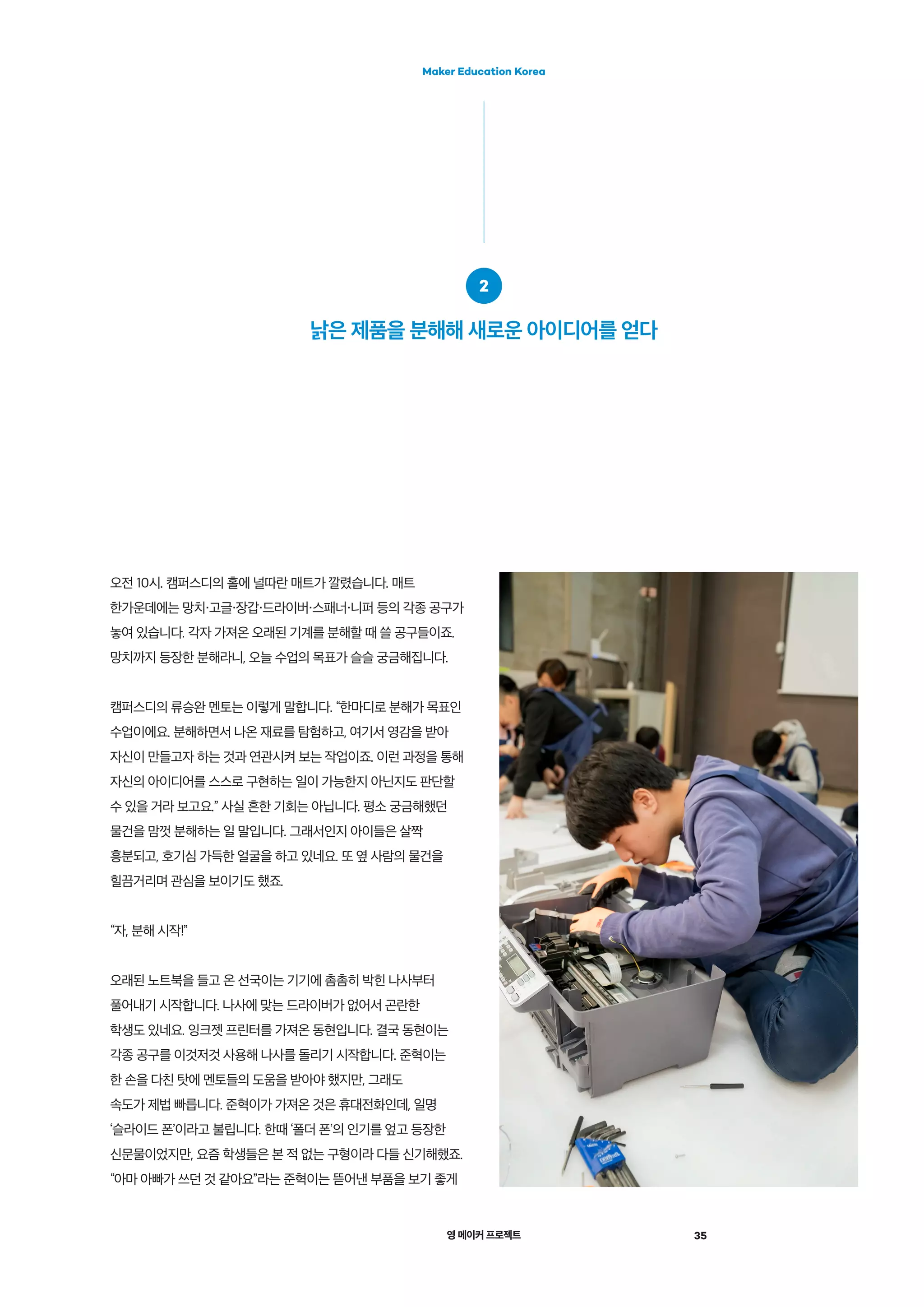 영 메이커 프로젝트 35
Maker Education Korea
오전 10시. 캠퍼스디의 홀에 널따란 매트가 깔렸습니다. 매트
한가운데에는 망치 고글 장갑 드라이버 스패너 니퍼 등의 각종 공구가
놓여 있습니다. 각자 가져온 오래된 기계를 분해할 때 쓸 공구들이죠.
망치까지 등장한 분해라니, 오늘 수업의 목표가 슬슬 궁금해집니다.
캠퍼스디의 류승완 멘토는 이렇게 말합니다. “한마디로 분해가 목표인
수업이에요. 분해하면서 나온 재료를 탐험하고, 여기서 영감을 받아
자신이 만들고자 하는 것과 연관시켜 보는 작업이죠. 이런 과정을 통해
자신의 아이디어를 스스로 구현하는 일이 가능한지 아닌지도 판단할
수 있을 거라 보고요.” 사실 흔한 기회는 아닙니다. 평소 궁금해했던
물건을 맘껏 분해하는 일 말입니다. 그래서인지 아이들은 살짝
흥분되고, 호기심 가득한 얼굴을 하고 있네요. 또 옆 사람의 물건을
힐끔거리며 관심을 보이기도 했죠.
“자, 분해 시작!”
오래된 노트북을 들고 온 선국이는 기기에 촘촘히 박힌 나사부터
풀어내기 시작합니다. 나사에 맞는 드라이버가 없어서 곤란한
학생도 있네요. 잉크젯 프린터를 가져온 동현입니다. 결국 동현이는
각종 공구를 이것저것 사용해 나사를 돌리기 시작합니다. 준혁이는
한 손을 다친 탓에 멘토들의 도움을 받아야 했지만, 그래도
속도가 제법 빠릅니다. 준혁이가 가져온 것은 휴대전화인데, 일명
‘슬라이드 폰’이라고 불립니다. 한때 ‘폴더 폰’의 인기를 엎고 등장한
신문물이었지만, 요즘 학생들은 본 적 없는 구형이라 다들 신기해했죠.
“아마 아빠가 쓰던 것 같아요”라는 준혁이는 뜯어낸 부품을 보기 좋게
2
낡은 제품을 분해해 새로운 아이디어를 얻다
 