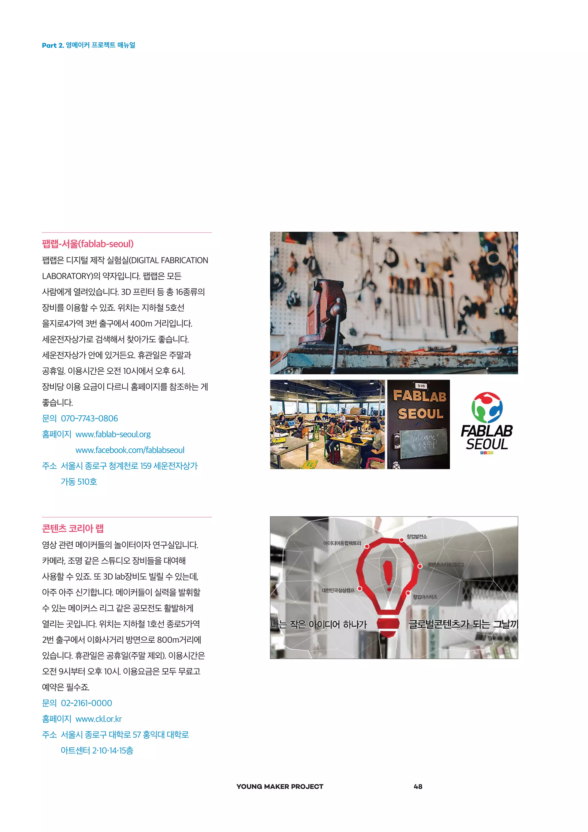 Part 2. 영메이커 프로젝트 매뉴얼
YOUNG MAKER PROJECT 48
팹랩-서울(fablab-seoul)
팹랩은 디지털 제작 실험실(DIGITAL FABRICATION
LABORATORY)의 약자입니다. 팹랩은 모든
사람에게 열려있습니다. 3D 프린터 등 총 16종류의
장비를 이용할 수 있죠. 위치는 지하철 5호선
을지로4가역 3번 출구에서 400m 거리입니다.
세운전자상가로 검색해서 찾아가도 좋습니다.
세운전자상가 안에 있거든요. 휴관일은 주말과
공휴일. 이용시간은 오전 10시에서 오후 6시.
장비당 이용 요금이 다르니 홈페이지를 참조하는 게
좋습니다.
문의 070-7743-0806
홈페이지 www.fablab-seoul.org
www.facebook.com/fablabseoul
주소 서울시 종로구 청계천로 159 세운전자상가
가동 510호
콘텐츠 코리아 랩
영상 관련 메이커들의 놀이터이자 연구실입니다.
카메라, 조명 같은 스튜디오 장비들을 대여해
사용할 수 있죠. 또 3D lab장비도 빌릴 수 있는데,
아주 아주 신기합니다. 메이커들이 실력을 발휘할
수 있는 메이커스 리그 같은 공모전도 활발하게
열리는 곳입니다. 위치는 지하철 1호선 종로5가역
2번 출구에서 이화사거리 방면으로 800m거리에
있습니다. 휴관일은 공휴일(주말 제외). 이용시간은
오전 9시부터 오후 10시. 이용요금은 모두 무료고
예약은 필수죠.
문의 02-2161-0000
홈페이지 www.ckl.or.kr
주소 서울시 종로구 대학로 57 홍익대 대학로
아트센터 2 10 14 15층
 