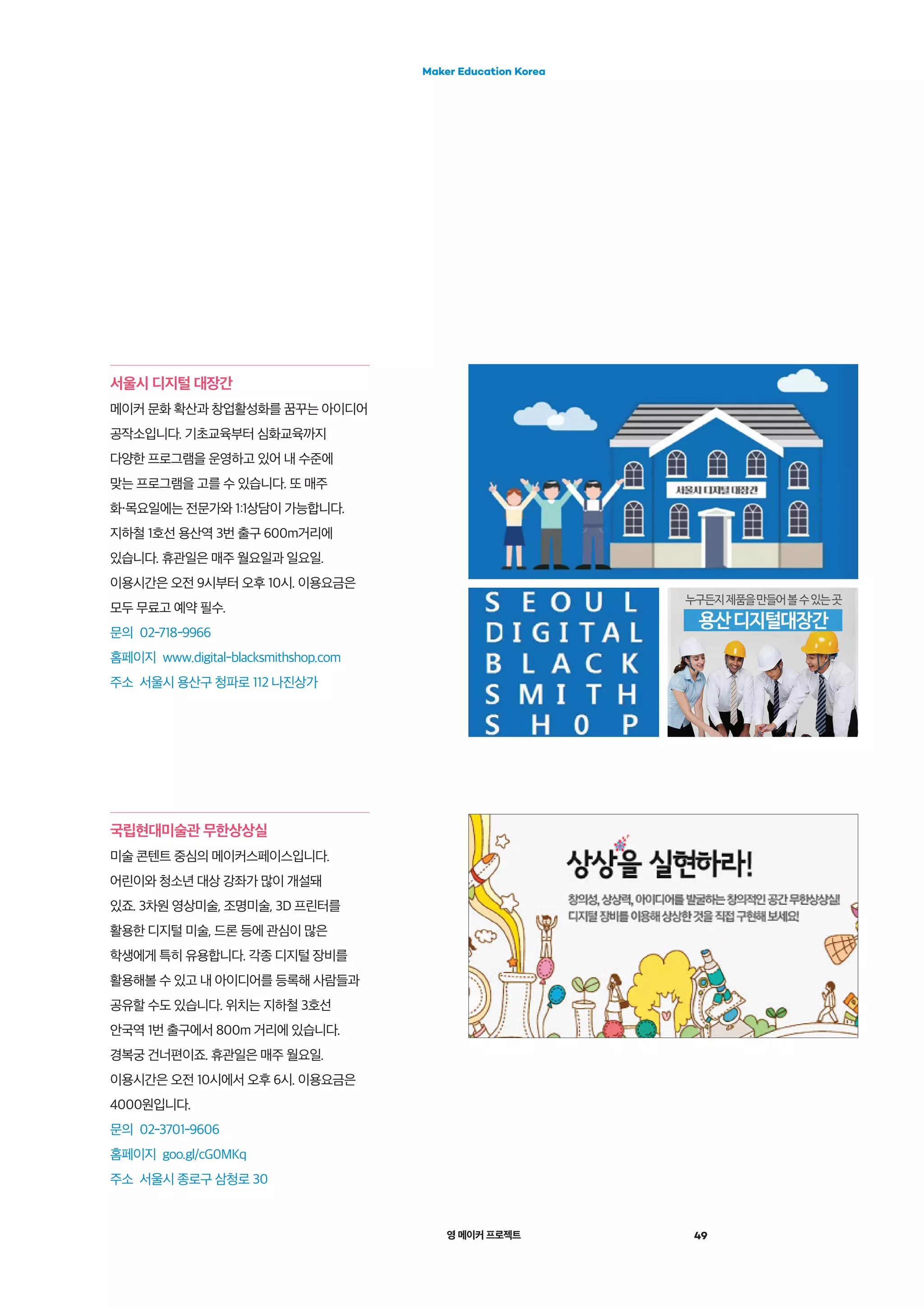 영 메이커 프로젝트 49
Maker Education Korea
서울시 디지털 대장간
메이커 문화 확산과 창업활성화를 꿈꾸는 아이디어
공작소입니다. 기초교육부터 심화교육까지
다양한 프로그램을 운영하고 있어 내 수준에
맞는 프로그램을 고를 수 있습니다. 또 매주
화・목요일에는 전문가와 1:1상담이 가능합니다.
지하철 1호선 용산역 3번 출구 600m거리에
있습니다. 휴관일은 매주 월요일과 일요일.
이용시간은 오전 9시부터 오후 10시. 이용요금은
모두 무료고 예약 필수.
문의 02-718-9966
홈페이지 www.digital-blacksmithshop.com
주소 서울시 용산구 청파로 112 나진상가
국립현대미술관 무한상상실
미술 콘텐트 중심의 메이커스페이스입니다.
어린이와 청소년 대상 강좌가 많이 개설돼
있죠. 3차원 영상미술, 조명미술, 3D 프린터를
활용한 디지털 미술, 드론 등에 관심이 많은
학생에게 특히 유용합니다. 각종 디지털 장비를
활용해볼 수 있고 내 아이디어를 등록해 사람들과
공유할 수도 있습니다. 위치는 지하철 3호선
안국역 1번 출구에서 800m 거리에 있습니다.
경복궁 건너편이죠. 휴관일은 매주 월요일.
이용시간은 오전 10시에서 오후 6시. 이용요금은
4000원입니다.
문의 02-3701-9606
홈페이지 goo.gl/cG0MKq
주소 서울시 종로구 삼청로 30
 