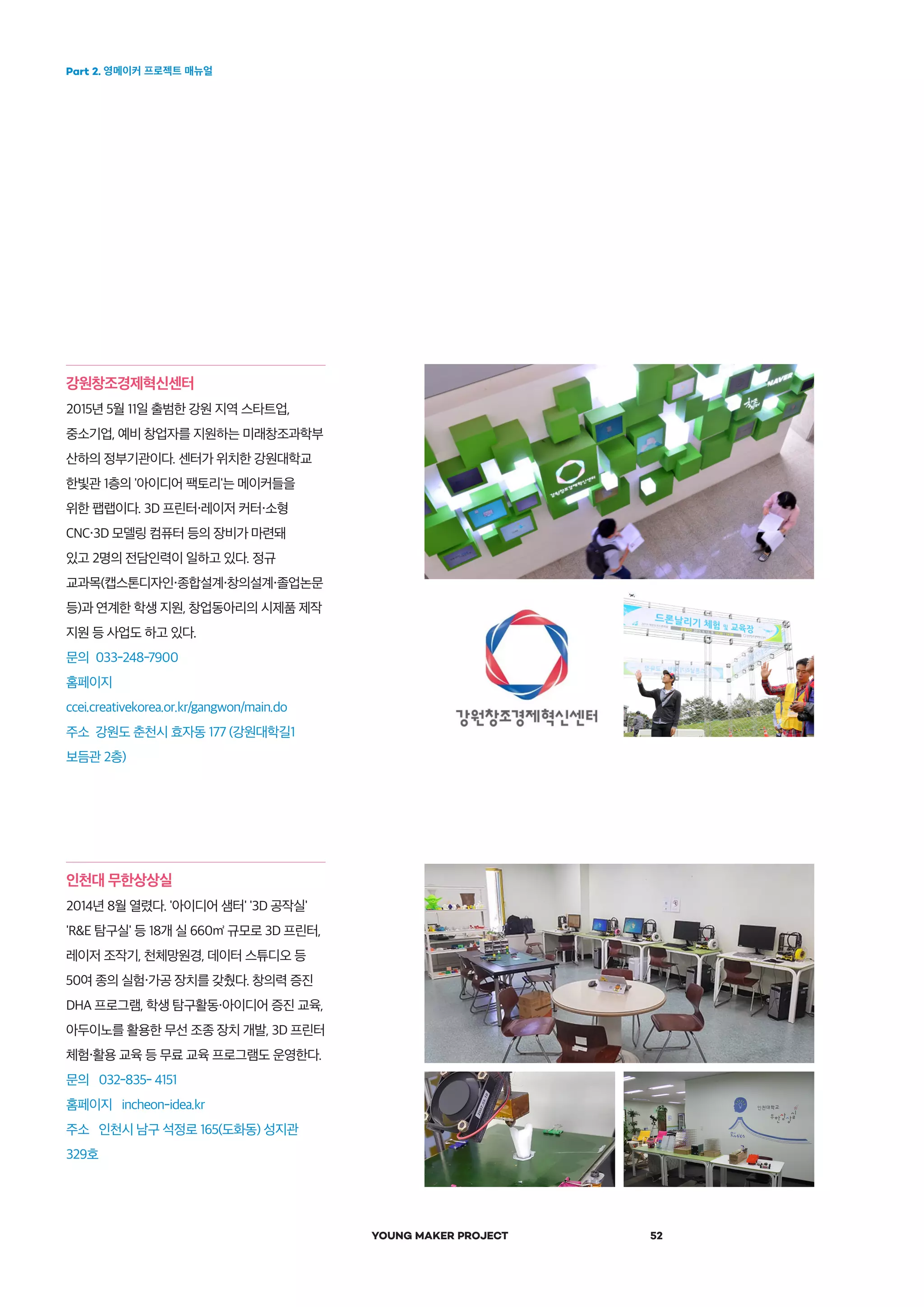 Part 2. 영메이커 프로젝트 매뉴얼
YOUNG MAKER PROJECT 52
강원창조경제혁신센터
2015년 5월 11일 출범한 강원 지역 스타트업,
중소기업, 예비 창업자를 지원하는 미래창조과학부
산하의 정부기관이다. 센터가 위치한 강원대학교
한빛관 1층의 '아이디어 팩토리'는 메이커들을
위한 팹랩이다. 3D 프린터・레이저 커터・소형
CNC・3D 모델링 컴퓨터 등의 장비가 마련돼
있고 2명의 전담인력이 일하고 있다. 정규
교과목(캡스톤디자인・종합설계・창의설계・졸업논문
등)과 연계한 학생 지원, 창업동아리의 시제품 제작
지원 등 사업도 하고 있다.
문의 033-248-7900
홈페이지
ccei.creativekorea.or.kr/gangwon/main.do
주소 강원도 춘천시 효자동 177 (강원대학길1
보듬관 2층)
인천대 무한상상실
2014년 8월 열렸다. '아이디어 샘터' '3D 공작실'
'R&E 탐구실' 등 18개 실 660㎡ 규모로 3D 프린터,
레이저 조작기, 천체망원경, 데이터 스튜디오 등
50여 종의 실험・가공 장치를 갖췄다. 창의력 증진
DHA 프로그램, 학생 탐구활동・아이디어 증진 교육,
아두이노를 활용한 무선 조종 장치 개발, 3D 프린터
체험・활용 교육 등 무료 교육 프로그램도 운영한다.
문의 032-835- 4151
홈페이지 incheon-idea.kr
주소 인천시 남구 석정로 165(도화동) 성지관
329호
 