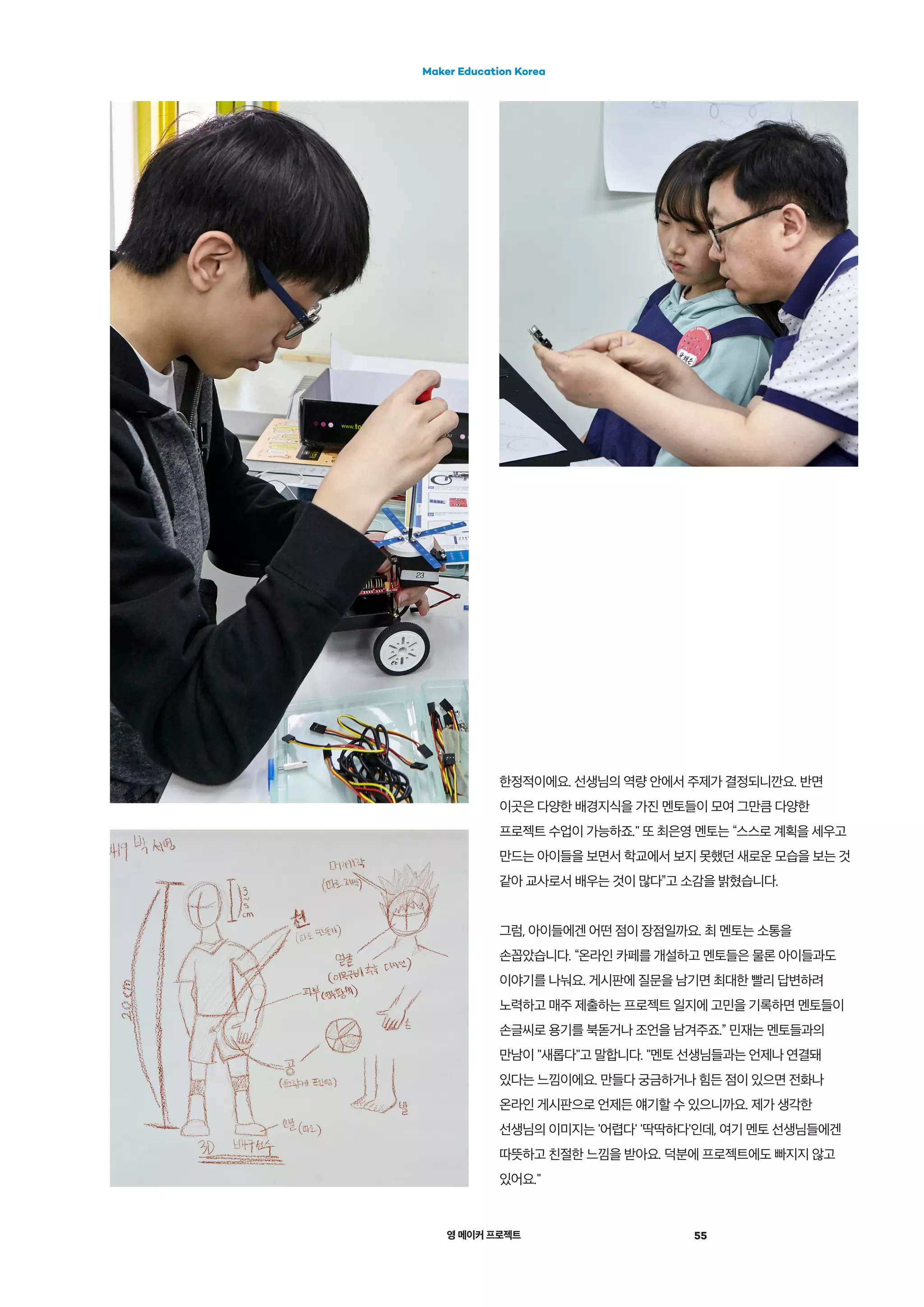 영 메이커 프로젝트 55
Maker Education Korea
한정적이에요. 선생님의 역량 안에서 주제가 결정되니깐요. 반면
이곳은 다양한 배경지식을 가진 멘토들이 모여 그만큼 다양한
프로젝트 수업이 가능하죠." 또 최은영 멘토는 “스스로 계획을 세우고
만드는 아이들을 보면서 학교에서 보지 못했던 새로운 모습을 보는 것
같아 교사로서 배우는 것이 많다”고 소감을 밝혔습니다.
그럼, 아이들에겐 어떤 점이 장점일까요. 최 멘토는 소통을
손꼽았습니다. “온라인 카페를 개설하고 멘토들은 물론 아이들과도
이야기를 나눠요. 게시판에 질문을 남기면 최대한 빨리 답변하려
노력하고 매주 제출하는 프로젝트 일지에 고민을 기록하면 멘토들이
손글씨로 용기를 북돋거나 조언을 남겨주죠.” 민재는 멘토들과의
만남이 "새롭다"고 말합니다. "멘토 선생님들과는 언제나 연결돼
있다는 느낌이에요. 만들다 궁금하거나 힘든 점이 있으면 전화나
온라인 게시판으로 언제든 얘기할 수 있으니까요. 제가 생각한
선생님의 이미지는 '어렵다' '딱딱하다'인데, 여기 멘토 선생님들에겐
따뜻하고 친절한 느낌을 받아요. 덕분에 프로젝트에도 빠지지 않고
있어요."
 
