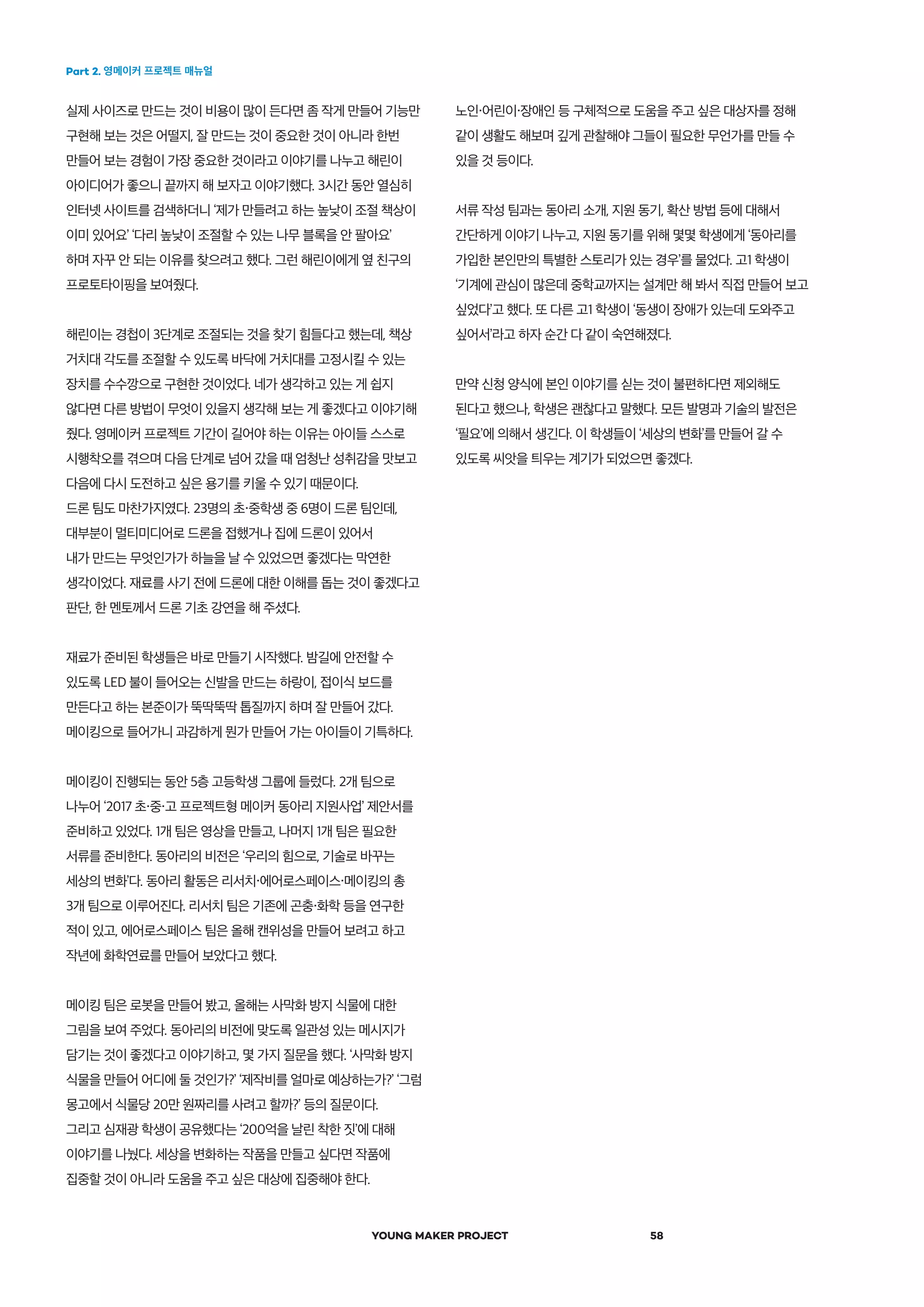 Part 2. 영메이커 프로젝트 매뉴얼
YOUNG MAKER PROJECT 58
노인・어린이・장애인 등 구체적으로 도움을 주고 싶은 대상자를 정해
같이 생활도 해보며 깊게 관찰해야 그들이 필요한 무언가를 만들 수
있을 것 등이다.
서류 작성 팀과는 동아리 소개, 지원 동기, 확산 방법 등에 대해서
간단하게 이야기 나누고, 지원 동기를 위해 몇몇 학생에게 ‘동아리를
가입한 본인만의 특별한 스토리가 있는 경우’를 물었다. 고1 학생이
‘기계에 관심이 많은데 중학교까지는 설계만 해 봐서 직접 만들어 보고
싶었다’고 했다. 또 다른 고1 학생이 ‘동생이 장애가 있는데 도와주고
싶어서’라고 하자 순간 다 같이 숙연해졌다.
만약 신청 양식에 본인 이야기를 싣는 것이 불편하다면 제외해도
된다고 했으나, 학생은 괜찮다고 말했다. 모든 발명과 기술의 발전은
‘필요’에 의해서 생긴다. 이 학생들이 ‘세상의 변화’를 만들어 갈 수
있도록 씨앗을 틔우는 계기가 되었으면 좋겠다.
실제 사이즈로 만드는 것이 비용이 많이 든다면 좀 작게 만들어 기능만
구현해 보는 것은 어떨지, 잘 만드는 것이 중요한 것이 아니라 한번
만들어 보는 경험이 가장 중요한 것이라고 이야기를 나누고 해린이
아이디어가 좋으니 끝까지 해 보자고 이야기했다. 3시간 동안 열심히
인터넷 사이트를 검색하더니 ‘제가 만들려고 하는 높낮이 조절 책상이
이미 있어요’ ‘다리 높낮이 조절할 수 있는 나무 블록을 안 팔아요’
하며 자꾸 안 되는 이유를 찾으려고 했다. 그런 해린이에게 옆 친구의
프로토타이핑을 보여줬다.
해린이는 경첩이 3단계로 조절되는 것을 찾기 힘들다고 했는데, 책상
거치대 각도를 조절할 수 있도록 바닥에 거치대를 고정시킬 수 있는
장치를 수수깡으로 구현한 것이었다. 네가 생각하고 있는 게 쉽지
않다면 다른 방법이 무엇이 있을지 생각해 보는 게 좋겠다고 이야기해
줬다. 영메이커 프로젝트 기간이 길어야 하는 이유는 아이들 스스로
시행착오를 겪으며 다음 단계로 넘어 갔을 때 엄청난 성취감을 맛보고
다음에 다시 도전하고 싶은 용기를 키울 수 있기 때문이다.
드론 팀도 마찬가지였다. 23명의 초・중학생 중 6명이 드론 팀인데,
대부분이 멀티미디어로 드론을 접했거나 집에 드론이 있어서
내가 만드는 무엇인가가 하늘을 날 수 있었으면 좋겠다는 막연한
생각이었다. 재료를 사기 전에 드론에 대한 이해를 돕는 것이 좋겠다고
판단, 한 멘토께서 드론 기초 강연을 해 주셨다.
재료가 준비된 학생들은 바로 만들기 시작했다. 밤길에 안전할 수
있도록 LED 불이 들어오는 신발을 만드는 하랑이, 접이식 보드를
만든다고 하는 본준이가 뚝딱뚝딱 톱질까지 하며 잘 만들어 갔다.
메이킹으로 들어가니 과감하게 뭔가 만들어 가는 아이들이 기특하다.
메이킹이 진행되는 동안 5층 고등학생 그룹에 들렀다. 2개 팀으로
나누어 ‘2017 초・중・고 프로젝트형 메이커 동아리 지원사업’ 제안서를
준비하고 있었다. 1개 팀은 영상을 만들고, 나머지 1개 팀은 필요한
서류를 준비한다. 동아리의 비전은 ‘우리의 힘으로, 기술로 바꾸는
세상의 변화’다. 동아리 활동은 리서치・에어로스페이스・메이킹의 총
3개 팀으로 이루어진다. 리서치 팀은 기존에 곤충・화학 등을 연구한
적이 있고, 에어로스페이스 팀은 올해 캔위성을 만들어 보려고 하고
작년에 화학연료를 만들어 보았다고 했다.
메이킹 팀은 로봇을 만들어 봤고, 올해는 사막화 방지 식물에 대한
그림을 보여 주었다. 동아리의 비전에 맞도록 일관성 있는 메시지가
담기는 것이 좋겠다고 이야기하고, 몇 가지 질문을 했다. ‘사막화 방지
식물을 만들어 어디에 둘 것인가?’ ‘제작비를 얼마로 예상하는가?’ ‘그럼
몽고에서 식물당 20만 원짜리를 사려고 할까?’ 등의 질문이다.
그리고 심재광 학생이 공유했다는 ‘200억을 날린 착한 짓’에 대해
이야기를 나눴다. 세상을 변화하는 작품을 만들고 싶다면 작품에
집중할 것이 아니라 도움을 주고 싶은 대상에 집중해야 한다.
 