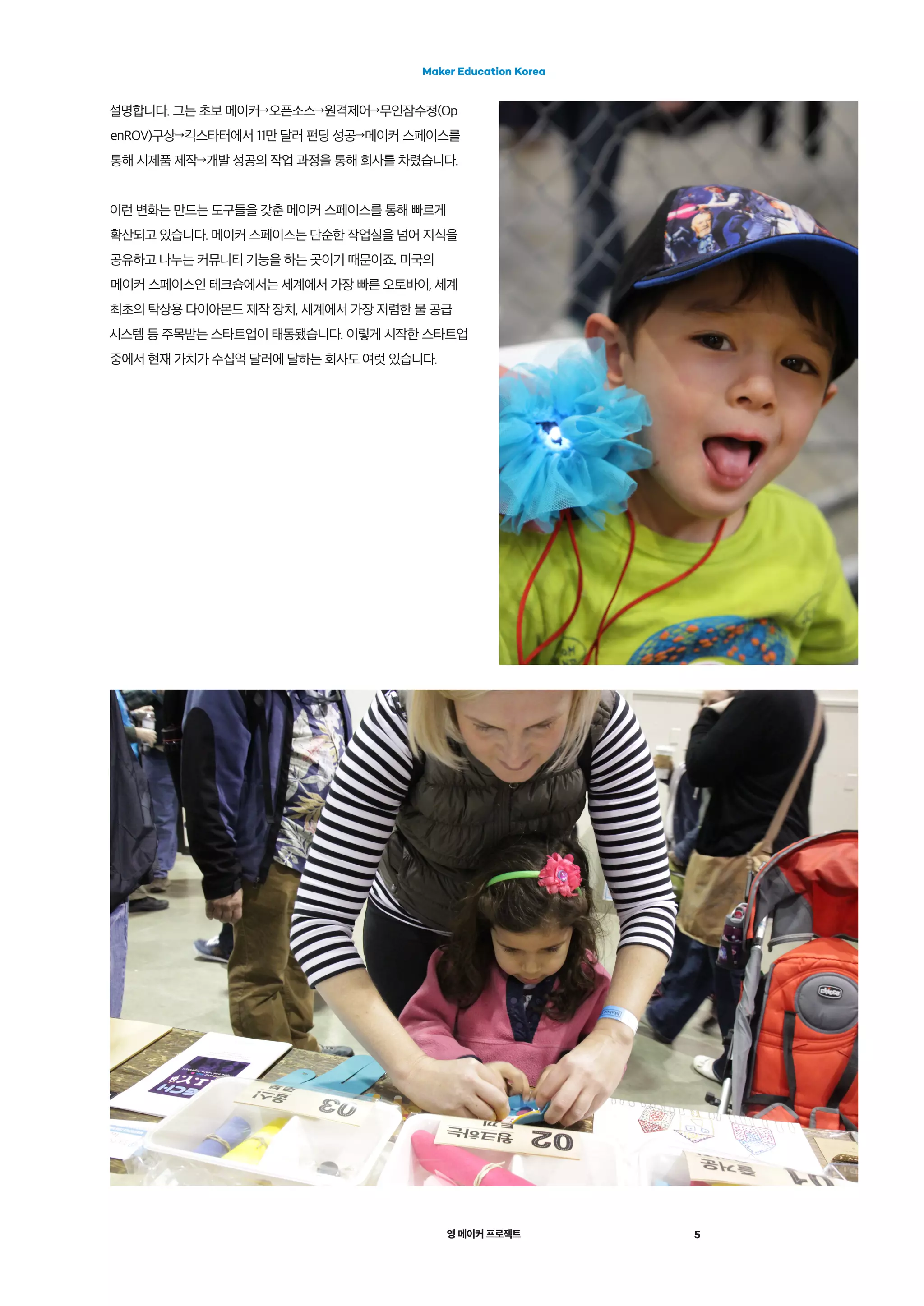 영 메이커 프로젝트
Maker Education Korea
5
설명합니다. 그는 초보 메이커→오픈소스→원격제어→무인잠수정(Op
enROV)구상→킥스타터에서 11만 달러 펀딩 성공→메이커 스페이스를
통해 시제품 제작→개발 성공의 작업 과정을 통해 회사를 차렸습니다.
이런 변화는 만드는 도구들을 갖춘 메이커 스페이스를 통해 빠르게
확산되고 있습니다. 메이커 스페이스는 단순한 작업실을 넘어 지식을
공유하고 나누는 커뮤니티 기능을 하는 곳이기 때문이죠. 미국의
메이커 스페이스인 테크숍에서는 세계에서 가장 빠른 오토바이, 세계
최초의 탁상용 다이아몬드 제작 장치, 세계에서 가장 저렴한 물 공급
시스템 등 주목받는 스타트업이 태동됐습니다. 이렇게 시작한 스타트업
중에서 현재 가치가 수십억 달러에 달하는 회사도 여럿 있습니다.
 