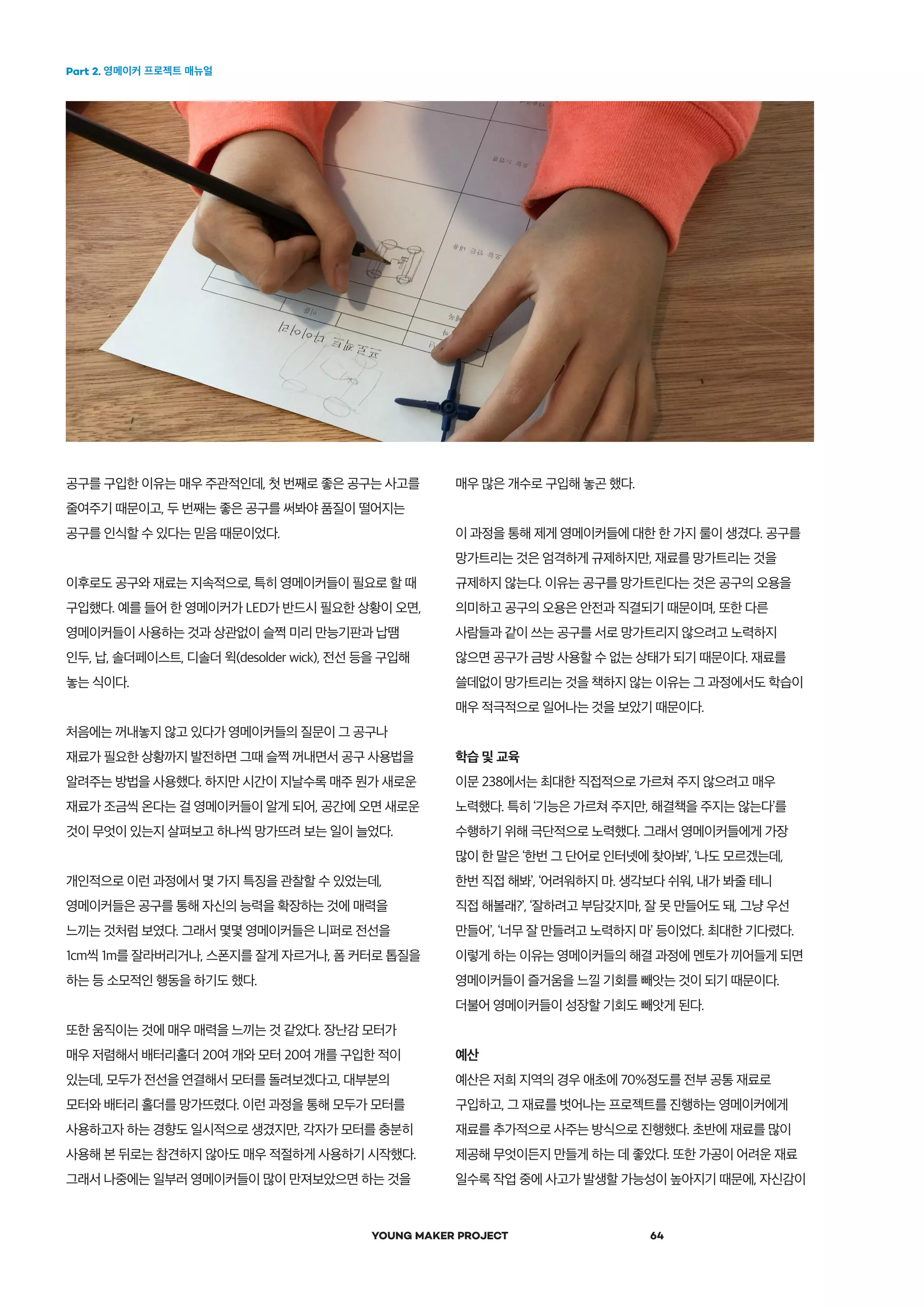 Part 2. 영메이커 프로젝트 매뉴얼
YOUNG MAKER PROJECT 64
공구를 구입한 이유는 매우 주관적인데, 첫 번째로 좋은 공구는 사고를
줄여주기 때문이고, 두 번째는 좋은 공구를 써봐야 품질이 떨어지는
공구를 인식할 수 있다는 믿음 때문이었다.
이후로도 공구와 재료는 지속적으로, 특히 영메이커들이 필요로 할 때
구입했다. 예를 들어 한 영메이커가 LED가 반드시 필요한 상황이 오면,
영메이커들이 사용하는 것과 상관없이 슬쩍 미리 만능기판과 납땜
인두, 납, 솔더페이스트, 디솔더 윅(desolder wick), 전선 등을 구입해
놓는 식이다.
처음에는 꺼내놓지 않고 있다가 영메이커들의 질문이 그 공구나
재료가 필요한 상황까지 발전하면 그때 슬쩍 꺼내면서 공구 사용법을
알려주는 방법을 사용했다. 하지만 시간이 지날수록 매주 뭔가 새로운
재료가 조금씩 온다는 걸 영메이커들이 알게 되어, 공간에 오면 새로운
것이 무엇이 있는지 살펴보고 하나씩 망가뜨려 보는 일이 늘었다.
개인적으로 이런 과정에서 몇 가지 특징을 관찰할 수 있었는데,
영메이커들은 공구를 통해 자신의 능력을 확장하는 것에 매력을
느끼는 것처럼 보였다. 그래서 몇몇 영메이커들은 니퍼로 전선을
1cm씩 1m를 잘라버리거나, 스폰지를 잘게 자르거나, 폼 커터로 톱질을
하는 등 소모적인 행동을 하기도 했다.
또한 움직이는 것에 매우 매력을 느끼는 것 같았다. 장난감 모터가
매우 저렴해서 배터리홀더 20여 개와 모터 20여 개를 구입한 적이
있는데, 모두가 전선을 연결해서 모터를 돌려보겠다고, 대부분의
모터와 배터리 홀더를 망가뜨렸다. 이런 과정을 통해 모두가 모터를
사용하고자 하는 경향도 일시적으로 생겼지만, 각자가 모터를 충분히
사용해 본 뒤로는 참견하지 않아도 매우 적절하게 사용하기 시작했다.
그래서 나중에는 일부러 영메이커들이 많이 만져보았으면 하는 것을
매우 많은 개수로 구입해 놓곤 했다.
이 과정을 통해 제게 영메이커들에 대한 한 가지 룰이 생겼다. 공구를
망가트리는 것은 엄격하게 규제하지만, 재료를 망가트리는 것을
규제하지 않는다. 이유는 공구를 망가트린다는 것은 공구의 오용을
의미하고 공구의 오용은 안전과 직결되기 때문이며, 또한 다른
사람들과 같이 쓰는 공구를 서로 망가트리지 않으려고 노력하지
않으면 공구가 금방 사용할 수 없는 상태가 되기 때문이다. 재료를
쓸데없이 망가트리는 것을 책하지 않는 이유는 그 과정에서도 학습이
매우 적극적으로 일어나는 것을 보았기 때문이다.
학습 및 교육
이문 238에서는 최대한 직접적으로 가르쳐 주지 않으려고 매우
노력했다. 특히 ‘기능은 가르쳐 주지만, 해결책을 주지는 않는다’를
수행하기 위해 극단적으로 노력했다. 그래서 영메이커들에게 가장
많이 한 말은 ‘한번 그 단어로 인터넷에 찾아봐’, ‘나도 모르겠는데,
한번 직접 해봐’, ‘어려워하지 마. 생각보다 쉬워, 내가 봐줄 테니
직접 해볼래?’, ‘잘하려고 부담갖지마, 잘 못 만들어도 돼, 그냥 우선
만들어’, ‘너무 잘 만들려고 노력하지 마’ 등이었다. 최대한 기다렸다.
이렇게 하는 이유는 영메이커들의 해결 과정에 멘토가 끼어들게 되면
영메이커들이 즐거움을 느낄 기회를 빼앗는 것이 되기 때문이다.
더불어 영메이커들이 성장할 기회도 빼앗게 된다.
예산
예산은 저희 지역의 경우 애초에 70%정도를 전부 공통 재료로
구입하고, 그 재료를 벗어나는 프로젝트를 진행하는 영메이커에게
재료를 추가적으로 사주는 방식으로 진행했다. 초반에 재료를 많이
제공해 무엇이든지 만들게 하는 데 좋았다. 또한 가공이 어려운 재료
일수록 작업 중에 사고가 발생할 가능성이 높아지기 때문에, 자신감이
 