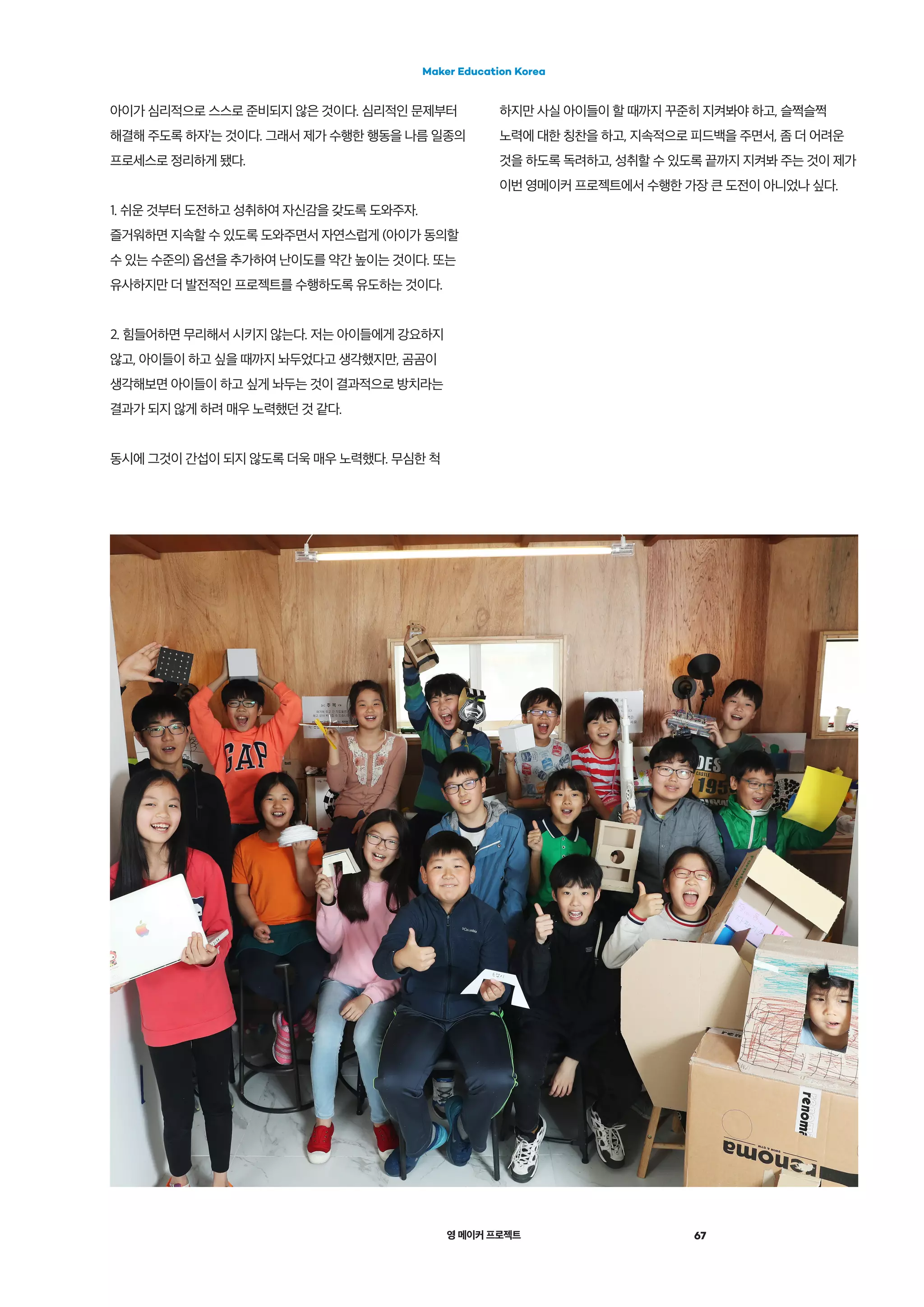 영 메이커 프로젝트 67
Maker Education Korea
아이가 심리적으로 스스로 준비되지 않은 것이다. 심리적인 문제부터
해결해 주도록 하자’는 것이다. 그래서 제가 수행한 행동을 나름 일종의
프로세스로 정리하게 됐다.
1. 쉬운 것부터 도전하고 성취하여 자신감을 갖도록 도와주자.
즐거워하면 지속할 수 있도록 도와주면서 자연스럽게 (아이가 동의할
수 있는 수준의) 옵션을 추가하여 난이도를 약간 높이는 것이다. 또는
유사하지만 더 발전적인 프로젝트를 수행하도록 유도하는 것이다.
2. 힘들어하면 무리해서 시키지 않는다. 저는 아이들에게 강요하지
않고, 아이들이 하고 싶을 때까지 놔두었다고 생각했지만, 곰곰이
생각해보면 아이들이 하고 싶게 놔두는 것이 결과적으로 방치라는
결과가 되지 않게 하려 매우 노력했던 것 같다.
동시에 그것이 간섭이 되지 않도록 더욱 매우 노력했다. 무심한 척
하지만 사실 아이들이 할 때까지 꾸준히 지켜봐야 하고, 슬쩍슬쩍
노력에 대한 칭찬을 하고, 지속적으로 피드백을 주면서, 좀 더 어려운
것을 하도록 독려하고, 성취할 수 있도록 끝까지 지켜봐 주는 것이 제가
이번 영메이커 프로젝트에서 수행한 가장 큰 도전이 아니었나 싶다.
 