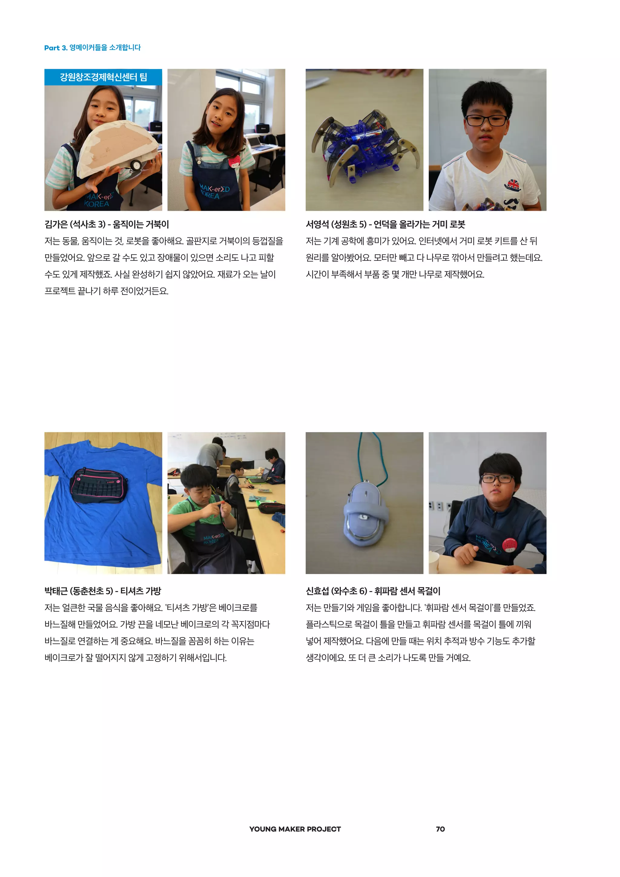 Part 3. 영메이커들을 소개합니다
YOUNG MAKER PROJECT 70
신효섭 (와수초 6) - 휘파람 센서 목걸이
저는 만들기와 게임을 좋아합니다. ‛휘파람 센서 목걸이’를 만들었죠.
플라스틱으로 목걸이 틀을 만들고 휘파람 센서를 목걸이 틀에 끼워
넣어 제작했어요. 다음에 만들 때는 위치 추적과 방수 기능도 추가할
생각이에요. 또 더 큰 소리가 나도록 만들 거예요.
김가은 (석사초 3) - 움직이는 거북이
저는 동물, 움직이는 것, 로봇을 좋아해요. 골판지로 거북이의 등껍질을
만들었어요. 앞으로 갈 수도 있고 장애물이 있으면 소리도 나고 피할
수도 있게 제작했죠. 사실 완성하기 쉽지 않았어요. 재료가 오는 날이
프로젝트 끝나기 하루 전이었거든요.
서영석 (성원초 5) - 언덕을 올라가는 거미 로봇
저는 기계 공학에 흥미가 있어요. 인터넷에서 거미 로봇 키트를 산 뒤
원리를 알아봤어요. 모터만 빼고 다 나무로 깎아서 만들려고 했는데요.
시간이 부족해서 부품 중 몇 개만 나무로 제작했어요.
박태근 (동춘천초 5) - 티셔츠 가방
저는 얼큰한 국물 음식을 좋아해요. ‛티셔츠 가방’은 베이크로를
바느질해 만들었어요. 가방 끈을 네모난 베이크로의 각 꼭지점마다
바느질로 연결하는 게 중요해요. 바느질을 꼼꼼히 하는 이유는
베이크로가 잘 떨어지지 않게 고정하기 위해서입니다.
 