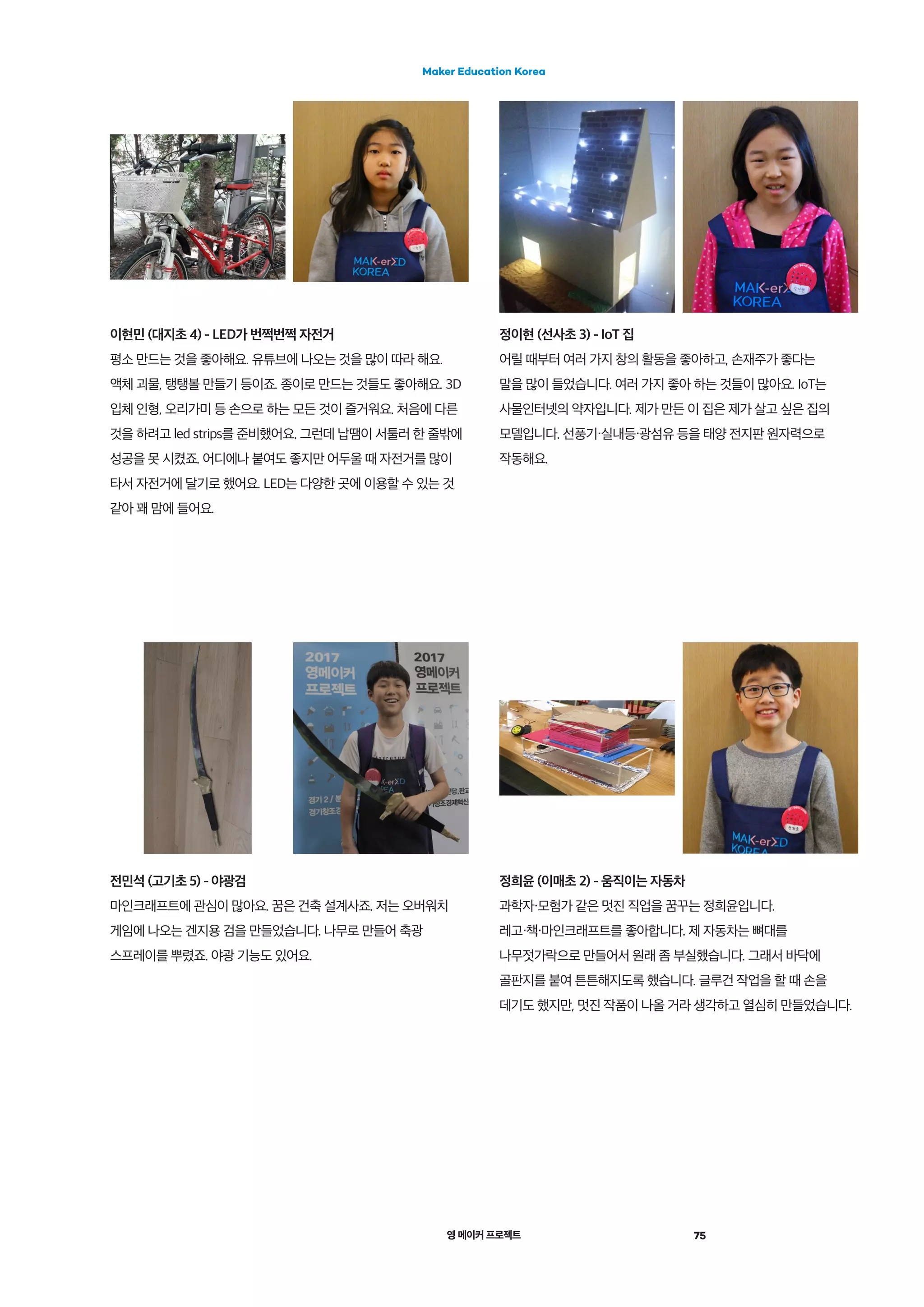 영 메이커 프로젝트 75
Maker Education Korea
정희윤 (이매초 2) - 움직이는 자동차
과학자・모험가 같은 멋진 직업을 꿈꾸는 정희윤입니다.
레고・책・마인크래프트를 좋아합니다. 제 자동차는 뼈대를
나무젓가락으로 만들어서 원래 좀 부실했습니다. 그래서 바닥에
골판지를 붙여 튼튼해지도록 했습니다. 글루건 작업을 할 때 손을
데기도 했지만, 멋진 작품이 나올 거라 생각하고 열심히 만들었습니다.
전민석 (고기초 5) - 야광검
마인크래프트에 관심이 많아요. 꿈은 건축 설계사죠. 저는 오버워치
게임에 나오는 겐지용 검을 만들었습니다. 나무로 만들어 축광
스프레이를 뿌렸죠. 야광 기능도 있어요.
이현민 (대지초 4) - LED가 번쩍번쩍 자전거
평소 만드는 것을 좋아해요. 유튜브에 나오는 것을 많이 따라 해요.
액체 괴물, 탱탱볼 만들기 등이죠. 종이로 만드는 것들도 좋아해요. 3D
입체 인형, 오리가미 등 손으로 하는 모든 것이 즐거워요. 처음에 다른
것을 하려고 led strips를 준비했어요. 그런데 납땜이 서툴러 한 줄밖에
성공을 못 시켰죠. 어디에나 붙여도 좋지만 어두울 때 자전거를 많이
타서 자전거에 달기로 했어요. LED는 다양한 곳에 이용할 수 있는 것
같아 꽤 맘에 들어요.
정이현 (선사초 3) - IoT 집
어릴 때부터 여러 가지 창의 활동을 좋아하고, 손재주가 좋다는
말을 많이 들었습니다. 여러 가지 좋아 하는 것들이 많아요. IoT는
사물인터넷의 약자입니다. 제가 만든 이 집은 제가 살고 싶은 집의
모델입니다. 선풍기・실내등・광섬유 등을 태양 전지판 원자력으로
작동해요.
 