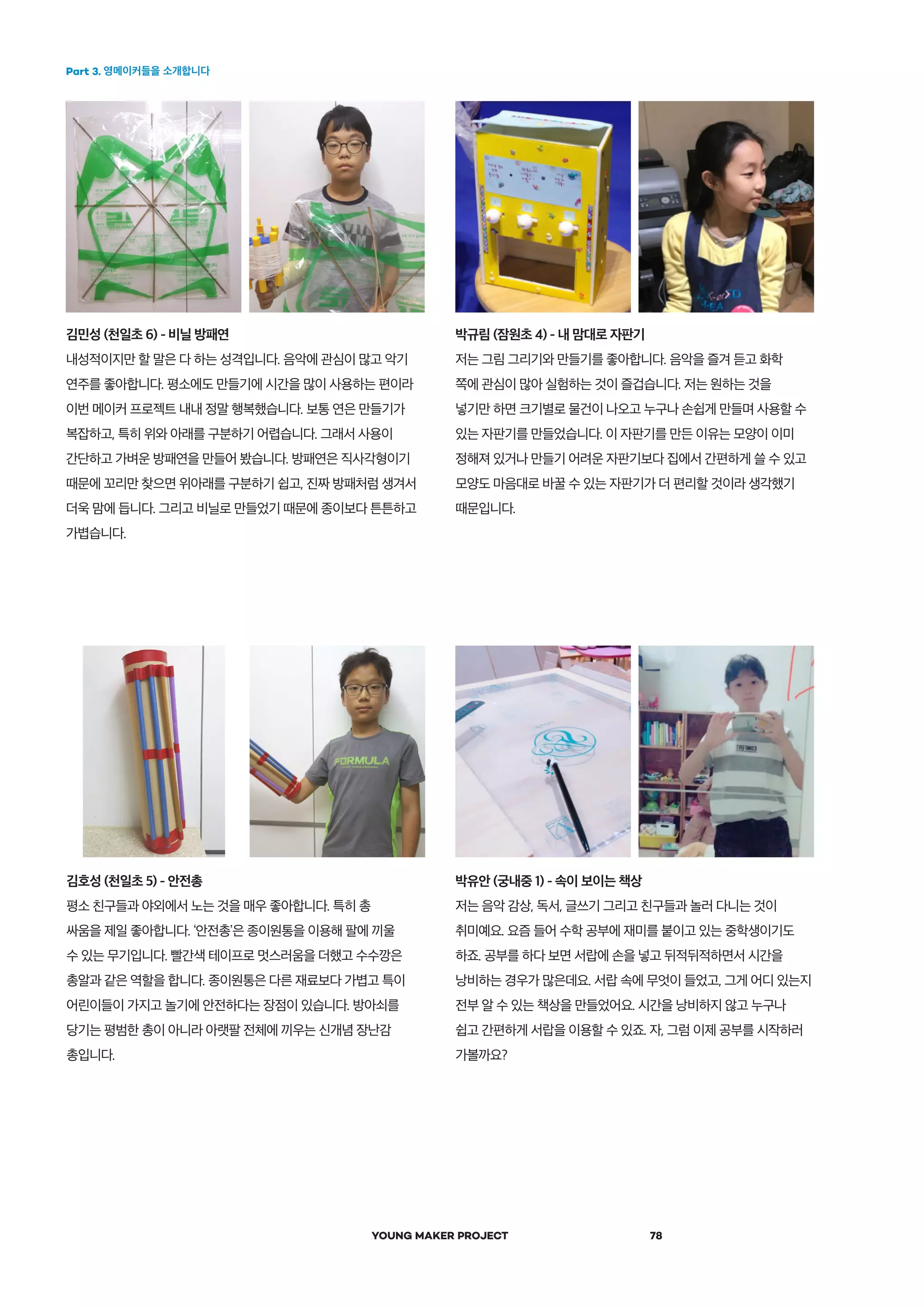 Part 3. 영메이커들을 소개합니다
YOUNG MAKER PROJECT 78
박규림 (잠원초 4) - 내 맘대로 자판기
저는 그림 그리기와 만들기를 좋아합니다. 음악을 즐겨 듣고 화학
쪽에 관심이 많아 실험하는 것이 즐겁습니다. 저는 원하는 것을
넣기만 하면 크기별로 물건이 나오고 누구나 손쉽게 만들며 사용할 수
있는 자판기를 만들었습니다. 이 자판기를 만든 이유는 모양이 이미
정해져 있거나 만들기 어려운 자판기보다 집에서 간편하게 쓸 수 있고
모양도 마음대로 바꿀 수 있는 자판기가 더 편리할 것이라 생각했기
때문입니다.
김호성 (천일초 5) - 안전총
평소 친구들과 야외에서 노는 것을 매우 좋아합니다. 특히 총
싸움을 제일 좋아합니다. ‘안전총’은 종이원통을 이용해 팔에 끼울
수 있는 무기입니다. 빨간색 테이프로 멋스러움을 더했고 수수깡은
총알과 같은 역할을 합니다. 종이원통은 다른 재료보다 가볍고 특이
어린이들이 가지고 놀기에 안전하다는 장점이 있습니다. 방아쇠를
당기는 평범한 총이 아니라 아랫팔 전체에 끼우는 신개념 장난감
총입니다.
박유안 (궁내중 1) - 속이 보이는 책상
저는 음악 감상, 독서, 글쓰기 그리고 친구들과 놀러 다니는 것이
취미예요. 요즘 들어 수학 공부에 재미를 붙이고 있는 중학생이기도
하죠. 공부를 하다 보면 서랍에 손을 넣고 뒤적뒤적하면서 시간을
낭비하는 경우가 많은데요. 서랍 속에 무엇이 들었고, 그게 어디 있는지
전부 알 수 있는 책상을 만들었어요. 시간을 낭비하지 않고 누구나
쉽고 간편하게 서랍을 이용할 수 있죠. 자, 그럼 이제 공부를 시작하러
가볼까요?
김민성 (천일초 6) - 비닐 방패연
내성적이지만 할 말은 다 하는 성격입니다. 음악에 관심이 많고 악기
연주를 좋아합니다. 평소에도 만들기에 시간을 많이 사용하는 편이라
이번 메이커 프로젝트 내내 정말 행복했습니다. 보통 연은 만들기가
복잡하고, 특히 위와 아래를 구분하기 어렵습니다. 그래서 사용이
간단하고 가벼운 방패연을 만들어 봤습니다. 방패연은 직사각형이기
때문에 꼬리만 찾으면 위아래를 구분하기 쉽고, 진짜 방패처럼 생겨서
더욱 맘에 듭니다. 그리고 비닐로 만들었기 때문에 종이보다 튼튼하고
가볍습니다.
 
