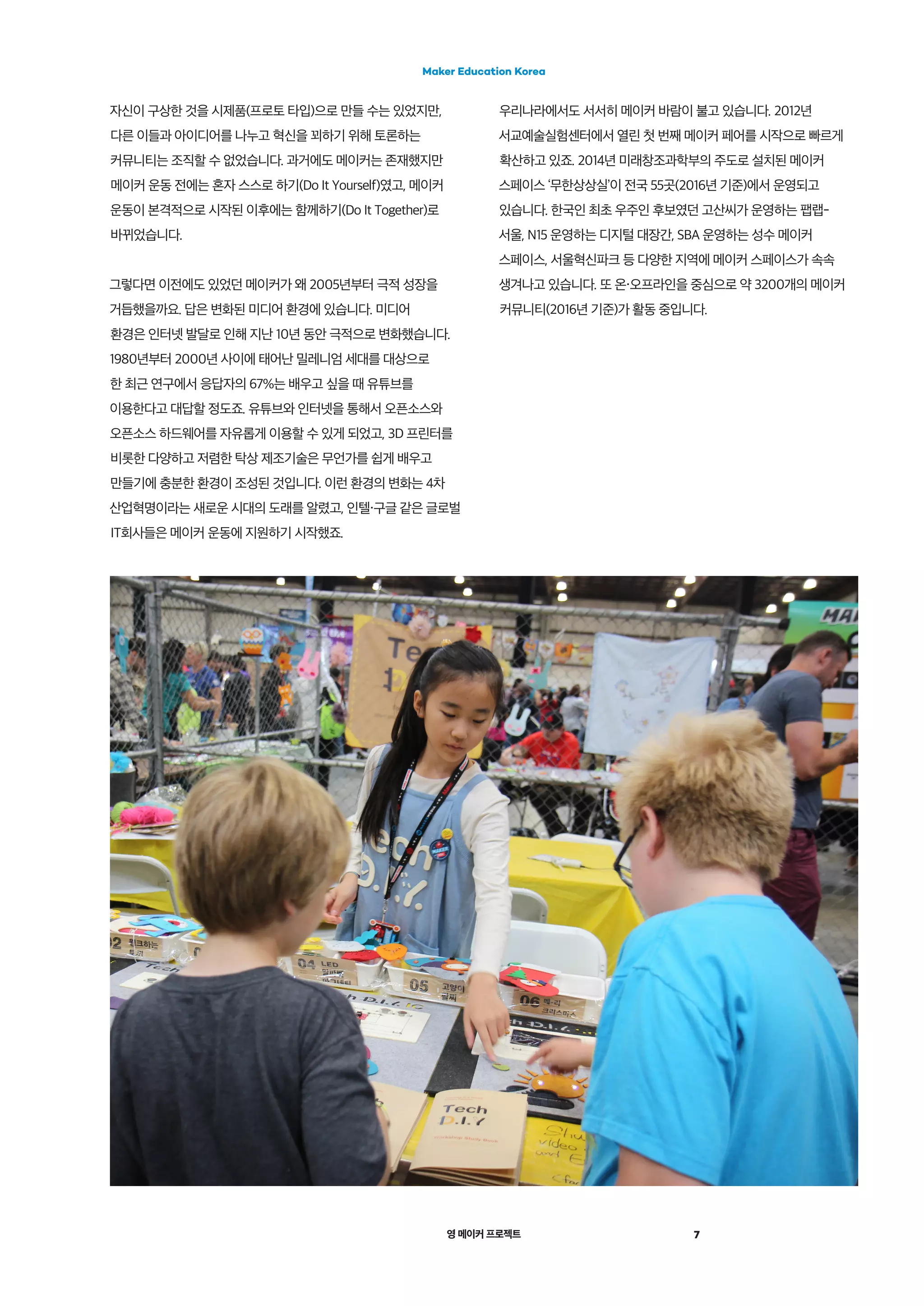 영 메이커 프로젝트
Maker Education Korea
7
자신이 구상한 것을 시제품(프로토 타입)으로 만들 수는 있었지만,
다른 이들과 아이디어를 나누고 혁신을 꾀하기 위해 토론하는
커뮤니티는 조직할 수 없었습니다. 과거에도 메이커는 존재했지만
메이커 운동 전에는 혼자 스스로 하기(Do It Yourself)였고, 메이커
운동이 본격적으로 시작된 이후에는 함께하기(Do It Together)로
바뀌었습니다.
그렇다면 이전에도 있었던 메이커가 왜 2005년부터 극적 성장을
거듭했을까요. 답은 변화된 미디어 환경에 있습니다. 미디어
환경은 인터넷 발달로 인해 지난 10년 동안 극적으로 변화했습니다.
1980년부터 2000년 사이에 태어난 밀레니엄 세대를 대상으로
한 최근 연구에서 응답자의 67%는 배우고 싶을 때 유튜브를
이용한다고 대답할 정도죠. 유튜브와 인터넷을 통해서 오픈소스와
오픈소스 하드웨어를 자유롭게 이용할 수 있게 되었고, 3D 프린터를
비롯한 다양하고 저렴한 탁상 제조기술은 무언가를 쉽게 배우고
만들기에 충분한 환경이 조성된 것입니다. 이런 환경의 변화는 4차
산업혁명이라는 새로운 시대의 도래를 알렸고, 인텔・구글 같은 글로벌
IT회사들은 메이커 운동에 지원하기 시작했죠.
우리나라에서도 서서히 메이커 바람이 불고 있습니다. 2012년
서교예술실험센터에서 열린 첫 번째 메이커 페어를 시작으로 빠르게
확산하고 있죠. 2014년 미래창조과학부의 주도로 설치된 메이커
스페이스 ‘무한상상실’이 전국 55곳(2016년 기준)에서 운영되고
있습니다. 한국인 최초 우주인 후보였던 고산씨가 운영하는 팹랩-
서울, N15 운영하는 디지털 대장간, SBA 운영하는 성수 메이커
스페이스, 서울혁신파크 등 다양한 지역에 메이커 스페이스가 속속
생겨나고 있습니다. 또 온・오프라인을 중심으로 약 3200개의 메이커
커뮤니티(2016년 기준)가 활동 중입니다.
 
