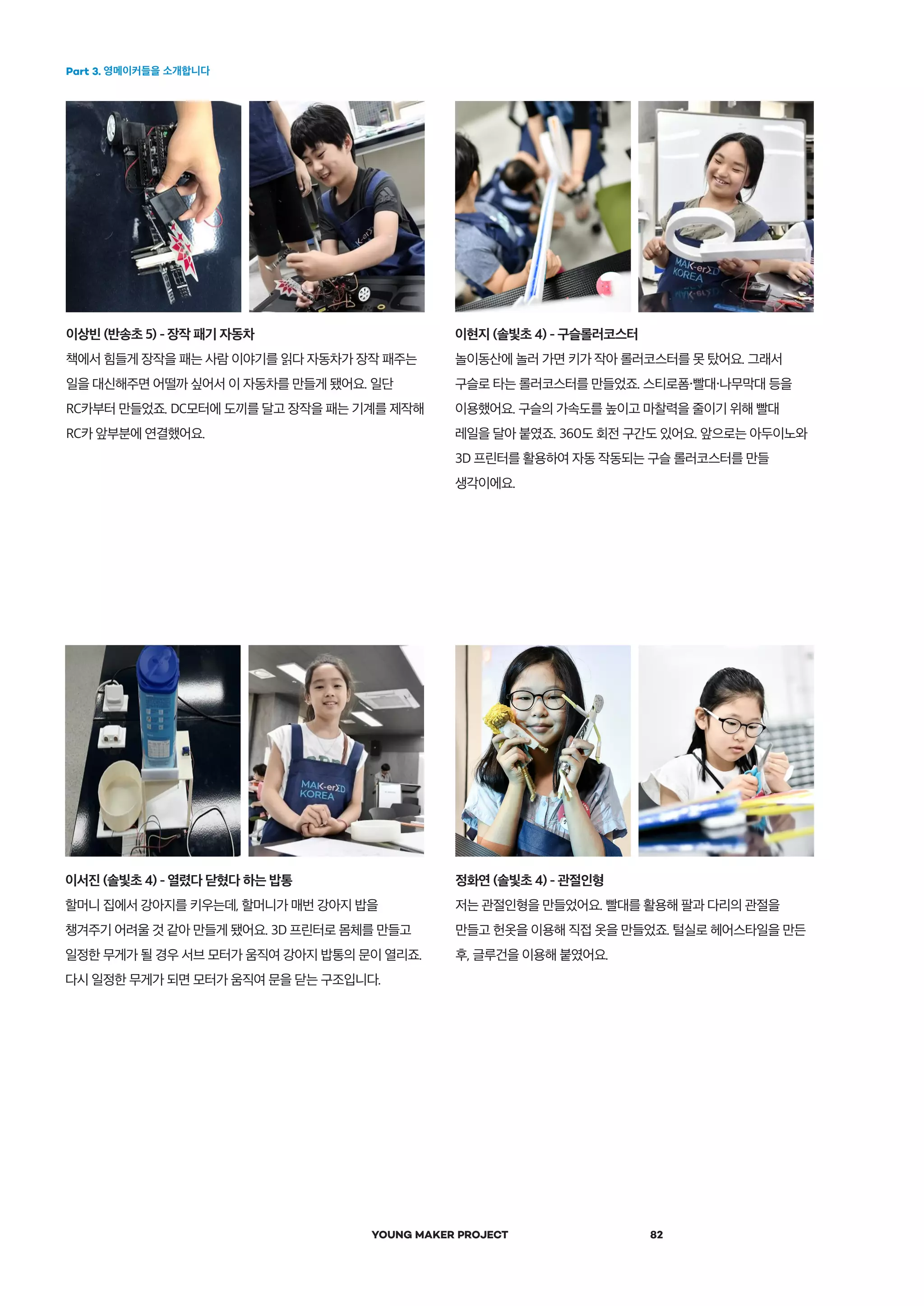 Part 3. 영메이커들을 소개합니다
YOUNG MAKER PROJECT 82
이상빈 (반송초 5) - 장작 패기 자동차
책에서 힘들게 장작을 패는 사람 이야기를 읽다 자동차가 장작 패주는
일을 대신해주면 어떨까 싶어서 이 자동차를 만들게 됐어요. 일단
RC카부터 만들었죠. DC모터에 도끼를 달고 장작을 패는 기계를 제작해
RC카 앞부분에 연결했어요.
정화연 (솔빛초 4) - 관절인형
저는 관절인형을 만들었어요. 빨대를 활용해 팔과 다리의 관절을
만들고 헌옷을 이용해 직접 옷을 만들었죠. 털실로 헤어스타일을 만든
후, 글루건을 이용해 붙였어요.
이서진 (솔빛초 4) - 열렸다 닫혔다 하는 밥통
할머니 집에서 강아지를 키우는데, 할머니가 매번 강아지 밥을
챙겨주기 어려울 것 같아 만들게 됐어요. 3D 프린터로 몸체를 만들고
일정한 무게가 될 경우 서브 모터가 움직여 강아지 밥통의 문이 열리죠.
다시 일정한 무게가 되면 모터가 움직여 문을 닫는 구조입니다.
이현지 (솔빛초 4) - 구슬롤러코스터
놀이동산에 놀러 가면 키가 작아 롤러코스터를 못 탔어요. 그래서
구슬로 타는 롤러코스터를 만들었죠. 스티로폼・빨대・나무막대 등을
이용했어요. 구슬의 가속도를 높이고 마찰력을 줄이기 위해 빨대
레일을 달아 붙였죠. 360도 회전 구간도 있어요. 앞으로는 아두이노와
3D 프린터를 활용하여 자동 작동되는 구슬 롤러코스터를 만들
생각이에요.
 