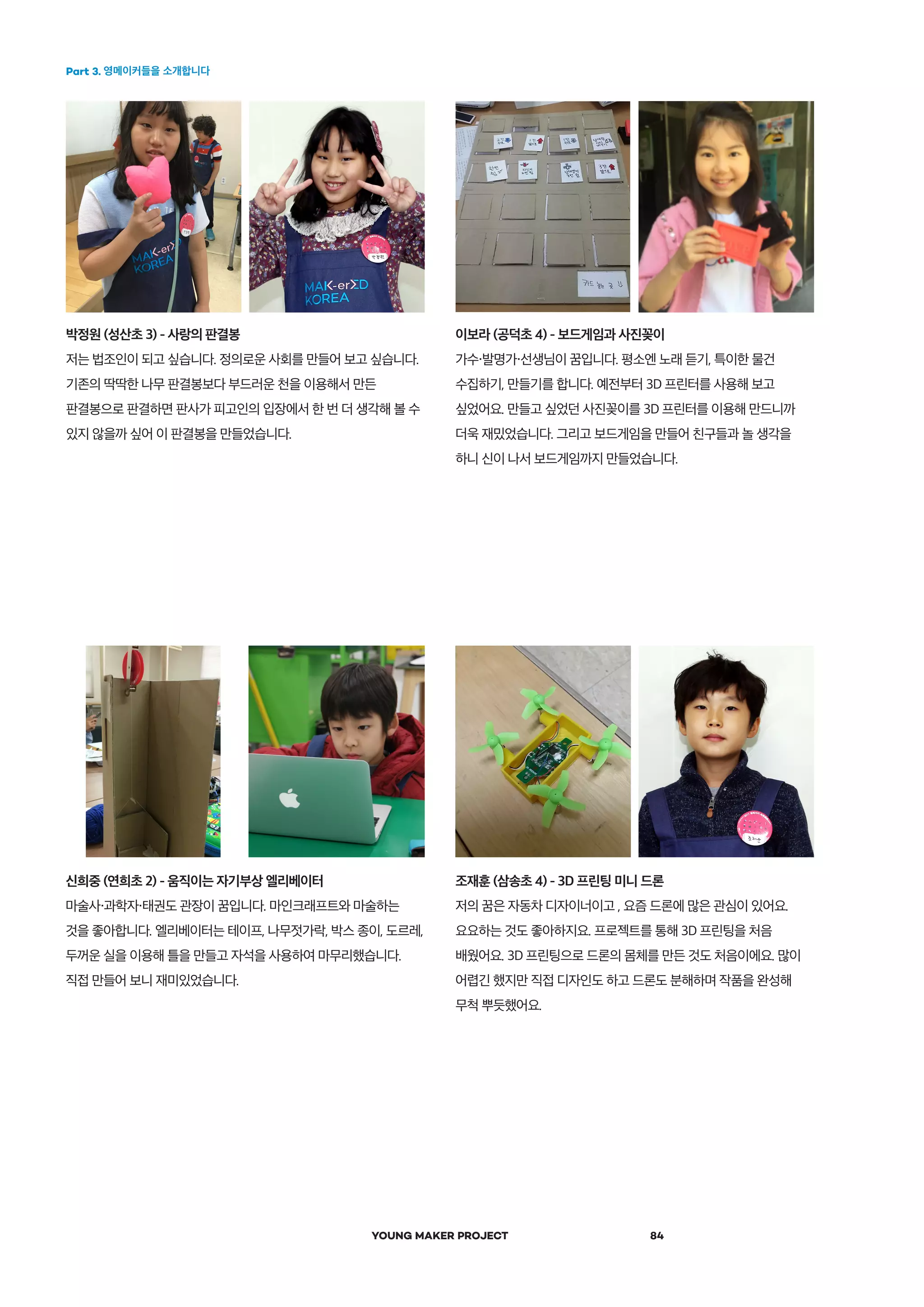 Part 3. 영메이커들을 소개합니다
YOUNG MAKER PROJECT 84
박정원 (성산초 3) - 사랑의 판결봉
저는 법조인이 되고 싶습니다. 정의로운 사회를 만들어 보고 싶습니다.
기존의 딱딱한 나무 판결봉보다 부드러운 천을 이용해서 만든
판결봉으로 판결하면 판사가 피고인의 입장에서 한 번 더 생각해 볼 수
있지 않을까 싶어 이 판결봉을 만들었습니다.
신희중 (연희초 2) - 움직이는 자기부상 엘리베이터
마술사・과학자・태권도 관장이 꿈입니다. 마인크래프트와 마술하는
것을 좋아합니다. 엘리베이터는 테이프, 나무젓가락, 박스 종이, 도르레,
두꺼운 실을 이용해 틀을 만들고 자석을 사용하여 마무리했습니다.
직접 만들어 보니 재미있었습니다.
이보라 (공덕초 4) - 보드게임과 사진꽂이
가수・발명가・선생님이 꿈입니다. 평소엔 노래 듣기, 특이한 물건
수집하기, 만들기를 합니다. 예전부터 3D 프린터를 사용해 보고
싶었어요. 만들고 싶었던 사진꽂이를 3D 프린터를 이용해 만드니까
더욱 재밌었습니다. 그리고 보드게임을 만들어 친구들과 놀 생각을
하니 신이 나서 보드게임까지 만들었습니다.
조재훈 (삼송초 4) - 3D 프린팅 미니 드론
저의 꿈은 자동차 디자이너이고 , 요즘 드론에 많은 관심이 있어요.
요요하는 것도 좋아하지요. 프로젝트를 통해 3D 프린팅을 처음
배웠어요. 3D 프린팅으로 드론의 몸체를 만든 것도 처음이에요. 많이
어렵긴 했지만 직접 디자인도 하고 드론도 분해하며 작품을 완성해
무척 뿌듯했어요.
 