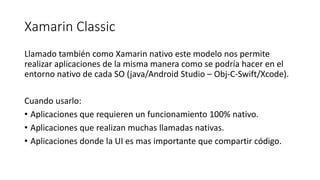 Xamarin Classic
Llamado también como Xamarin nativo este modelo nos permite
realizar aplicaciones de la misma manera como se podría hacer en el
entorno nativo de cada SO (java/Android Studio – Obj-C-Swift/Xcode).
Cuando usarlo:
• Aplicaciones que requieren un funcionamiento 100% nativo.
• Aplicaciones que realizan muchas llamadas nativas.
• Aplicaciones donde la UI es mas importante que compartir código.
 