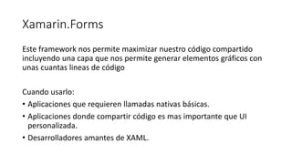 Xamarin.Forms
Este framework nos permite maximizar nuestro código compartido
incluyendo una capa que nos permite generar elementos gráficos con
unas cuantas lineas de código
Cuando usarlo:
• Aplicaciones que requieren llamadas nativas básicas.
• Aplicaciones donde compartir código es mas importante que UI
personalizada.
• Desarrolladores amantes de XAML.
 