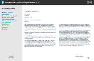 IBM X-Force Threat Intelligence Index 2017
-30-
© Copyright IBM Corporation 2017
IBM Security
Route 100
Somers, NY 10589
Produced in the United States of America
March 2017
IBM, the IBM logo, ibm.com, IBM Watson, and X-Force are trademarks of
International Business Machines Corp., registered in many jurisdictions
worldwide. Other product and service names might be trademarks of IBM
or other companies. A current list of IBM trademarks is available on the web
at “Copyright and trademark information” at www.ibm.com/legal/copytrade.
shtml
Microsoft is a trademark of Microsoft Corporation in the United States, other
countries, or both.
This document is current as of the initial date of publication and may be
changed by IBM at any time. Not all offerings are available in every country in
which IBM operates.
THE INFORMATION IN THIS DOCUMENT IS PROVIDED “AS IS” WITHOUT
ANY WARRANTY, EXPRESS OR IMPLIED, INCLUDING WITHOUT ANY
WARRANTIES OF MERCHANTABILITY, FITNESS FOR A PARTICULAR
PURPOSE AND ANY WARRANTY OR CONDITION OF NON-INFRINGEMENT.
IBM products are warranted according to the terms and conditions of the
agreements under which they are provided.
The client is responsible for ensuring compliance with laws and regulations
applicable to it. IBM does not provide legal advice or represent or warrant that
its services or products will ensure that the client is in compliance with any law
or regulation.
Statement of Good Security Practices: IT system security involves protecting
systems and information through prevention, detection and response to
improper access from within and outside your enterprise. Improper access
can result in information being altered, destroyed, misappropriated or misused
or can result in damage to or misuse of your systems, including for use in
attacks on others. No IT system or product should be considered completely
secure and no single product, service or security measure can be completely
effective in preventing improper use or access. IBM systems, products
and services are designed to be part of a lawful, comprehensive security
approach, which will necessarily involve additional operational procedures,
and may require other systems, products or services to be most effective. IBM
DOES NOT WARRANT THAT ANY SYSTEMS, PRODUCTS OR SERVICES
ARE IMMUNE FROM, OR WILL MAKE YOUR ENTERPRISE IMMUNE FROM,
THE MALICIOUS OR ILLEGAL CONDUCT OF ANY PARTY.
WGL03140-USEN-02
TABLE OF CONTENTS
Executive overview
Methodology
The shifting world of breaches
Notable attack vectors
Top-targeted industries
Where are the “bad guys”?
2017 and beyond
Contributors
About X-Force
Footnotes
Glossary
 